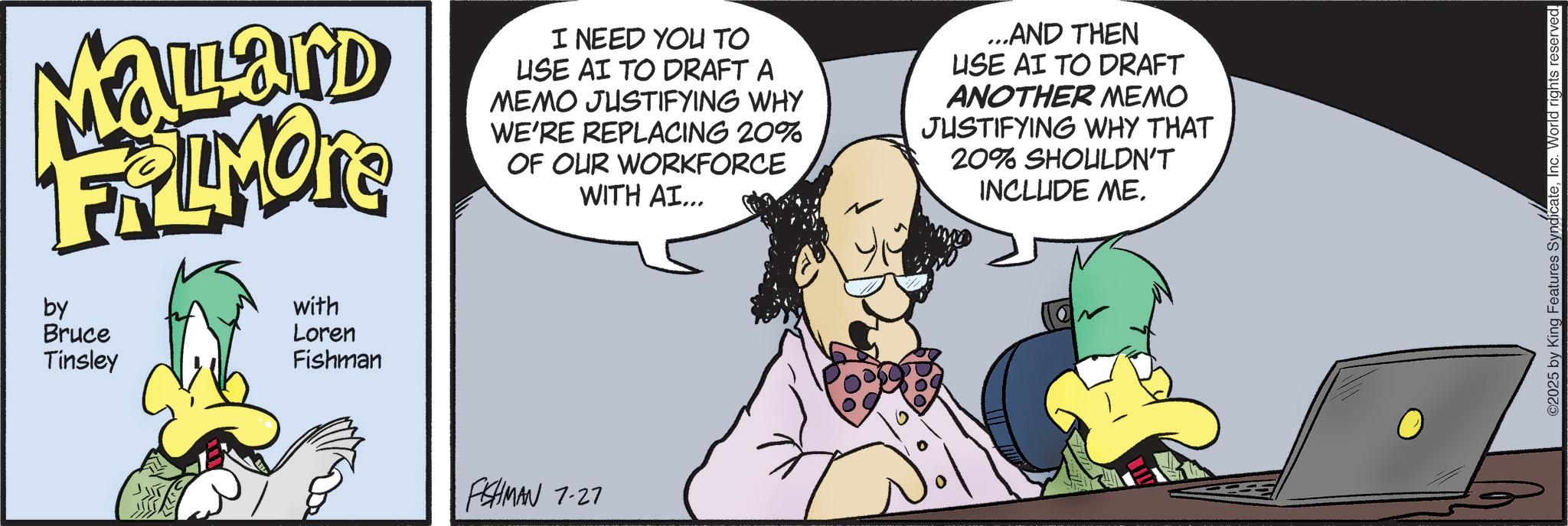 Graphic design OCR: Malard FRAMONE by Bruce Tinsley with Loren Fishman I NEED YOU TO USE AI TO DRAFT A MEMO JUSTIFYING WHY WE'RE REPLACING 20% OF OUR WORKFORCE WITH AI... ...AND THEN USE AI TO DRAFT ANOTHER MEMO JUSTIFYING WHY THAT 20% SHOULDN'T INCLUDE ME. FISHMAN 7-27 ©2025 by King Features SyndicateInc. World rights reserved. Malard FRAMONE by Bruce Tinsley with Loren Fishman I NEED YOU TO USE AI TO DRAFT A MEMO JUSTIFYING WHY WE'RE REPLACING 20 % OF OUR WORKFORCE WITH AI ... ... AND THEN USE AI TO DRAFT ANOTHER MEMO JUSTIFYING WHY THAT 20 % SHOULDN'T INCLUDE ME . FISHMAN 7-27 © 2025 by King Features SyndicateInc. World rights reserved .