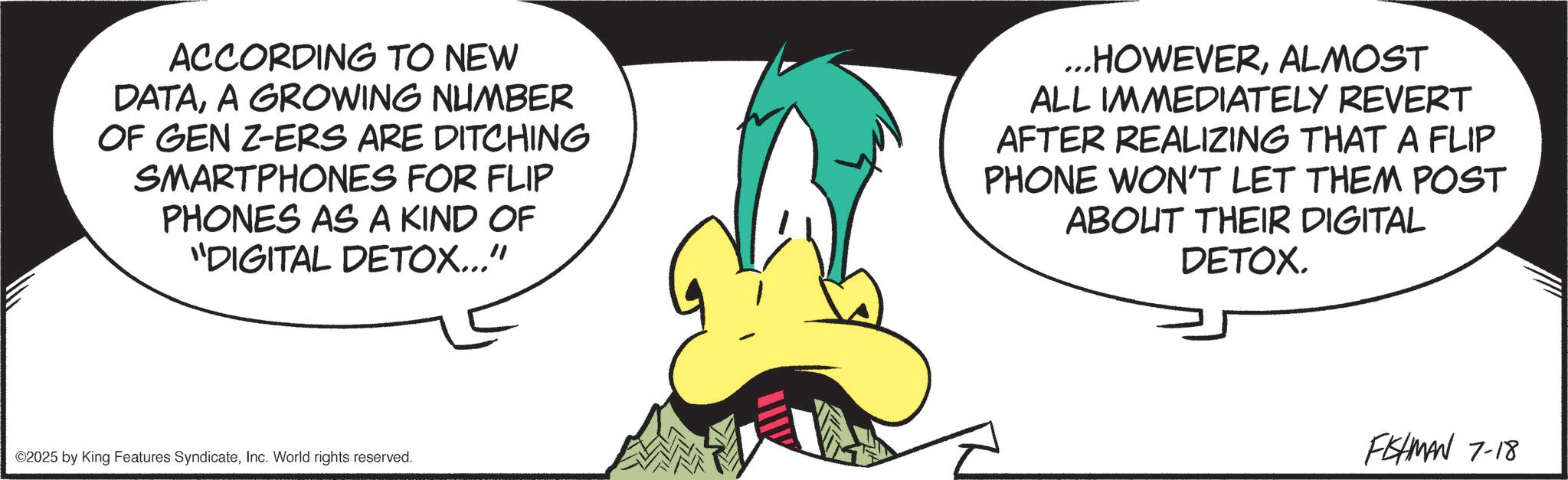 Fictional character OCR: ACCORDING TO NEW DATAA GROWING NUMBER OF GEN Z-ERS ARE DITCHING SMARTPHONES FOR FLIP PHONES AS A KIND OF "DIGITAL DETOX..." ...HOWEVERALMOST ALL IMMEDIATELY REVERT AFTER REALIZING THAT A FLIP PHONE WON'T LET THEM POST ABOUT THEIR DIGITAL DETOX. ©2025 by King Features SyndicateInc. World rights reserved. FISHMAN 7-18 ACCORDING TO NEW DATAA GROWING NUMBER OF GEN Z - ERS ARE DITCHING SMARTPHONES FOR FLIP PHONES AS A KIND OF " DIGITAL DETOX ... " ... HOWEVERALMOST ALL IMMEDIATELY REVERT AFTER REALIZING THAT A FLIP PHONE WON'T LET THEM POST ABOUT THEIR DIGITAL DETOX . © 2025 by King Features SyndicateInc. World rights reserved . FISHMAN 7-18