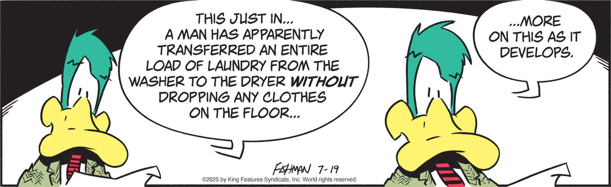 Graphic design OCR: THIS JUST IN... A MAN HAS APPARENTLY TRANSFERRED AN ENTIRE LOAD OF LAUNDRY FROM THE WASHER TO THE DRYER WITHOUT DROPPING ANY CLOTHES ON THE FLOOR... ...MORE ON THIS AS IT DEVELOPS. FAHMAN 7-19 ©2025 by King Features SyndicateInc. World rights reserved. THIS JUST IN ... A MAN HAS APPARENTLY TRANSFERRED AN ENTIRE LOAD OF LAUNDRY FROM THE WASHER TO THE DRYER WITHOUT DROPPING ANY CLOTHES ON THE FLOOR ... ... MORE ON THIS AS IT DEVELOPS . FAHMAN 7-19 © 2025 by King Features SyndicateInc. World rights reserved .