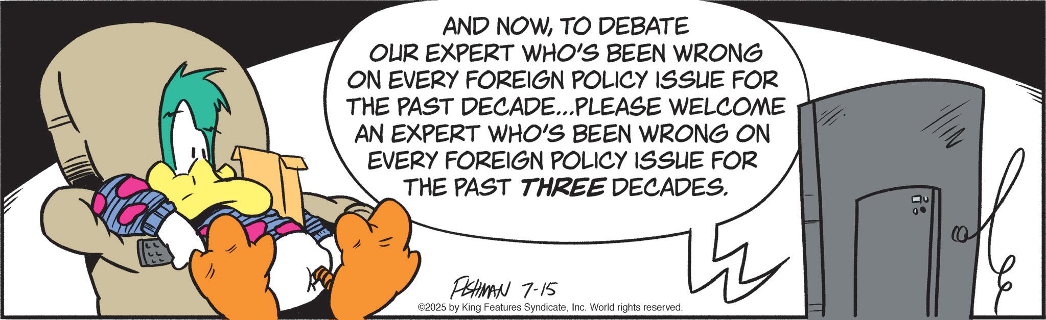 Comics OCR: AND NOWTO DEBATE OUR EXPERT WHO'S BEEN WRONG ON EVERY FOREIGN POLICY ISSUE FOR THE PAST DECADE...PLEASE WELCOME AN EXPERT WHO'S BEEN WRONG ON EVERY FOREIGN POLICY ISSUE FOR THE PAST THREE DECADES. h FISHMAN 7-15 ©2025 by King Features SyndicateInc. World rights reserved. : AND NOWTO DEBATE OUR EXPERT WHO'S BEEN WRONG ON EVERY FOREIGN POLICY ISSUE FOR THE PAST DECADE ... PLEASE WELCOME AN EXPERT WHO'S BEEN WRONG ON EVERY FOREIGN POLICY ISSUE FOR THE PAST THREE DECADES . h FISHMAN 7-15 © 2025 by King Features SyndicateInc. World rights reserved . :