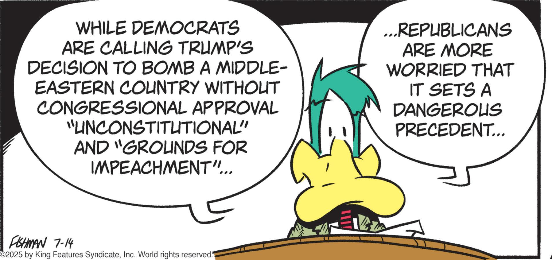 Fictional character OCR: WHILE DEMOCRATS ARE CALLING TRUMP'S DECISION TO BOMB A MIDDLE- EASTERN COUNTRY WITHOUT CONGRESSIONAL APPROVAL "UNCONSTITUTIONAL" AND "GROUNDS FOR IMPEACHMENT"... ...REPUBLICANS ARE MORE WORRIED THAT IT SETS A DANGEROUS PRECEDENT... FISHMAN 7-14 ©2025 by King Features SyndicateInc. World rights reserved. WHILE DEMOCRATS ARE CALLING TRUMP'S DECISION TO BOMB A MIDDLE- EASTERN COUNTRY WITHOUT CONGRESSIONAL APPROVAL " UNCONSTITUTIONAL " AND " GROUNDS FOR IMPEACHMENT " ... ... REPUBLICANS ARE MORE WORRIED THAT IT SETS A DANGEROUS PRECEDENT ... FISHMAN 7-14 © 2025 by King Features SyndicateInc. World rights reserved .