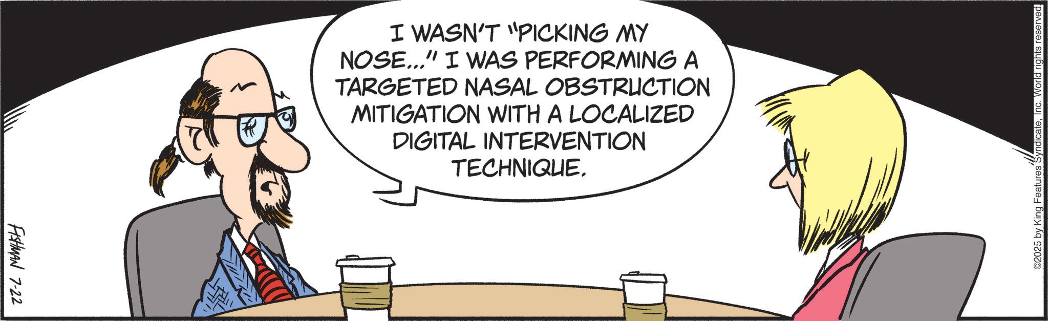 Comics OCR: FISHMAN 7-22 R I WASN'T "PICKING MY NOSE..." I WAS PERFORMING A TARGETED NASAL OBSTRUCTION MITIGATION WITH A LOCALIZED DIGITAL INTERVENTION TECHNIQUE. ©2025 by King Features SyndicateInc. World rights reserved. FISHMAN 7-22 R I WASN'T " PICKING MY NOSE ... " I WAS PERFORMING A TARGETED NASAL OBSTRUCTION MITIGATION WITH A LOCALIZED DIGITAL INTERVENTION TECHNIQUE . © 2025 by King Features SyndicateInc. World rights reserved .