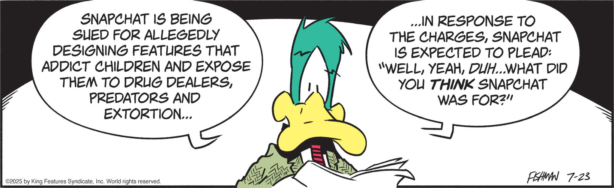 Animated cartoon OCR: SNAPCHAT IS BEING SUED FOR ALLEGEDLY DESIGNING FEATURES THAT ADDICT CHILDREN AND EXPOSE THEM TO DRUG DEALERSPREDATORS AND EXTORTION... ...IN RESPONSE TO THE CHARGESSNAPCHAT IS EXPECTED TO PLEAD: "WELLDUH...WHAT DID YOU THINK SNAPCHAT WAS FOR?" ©2025 by King Features SyndicateInc. World rights reserved. FISHMAN 7-23 SNAPCHAT IS BEING SUED FOR ALLEGEDLY DESIGNING FEATURES THAT ADDICT CHILDREN AND EXPOSE THEM TO DRUG DEALERSPREDATORS AND EXTORTION ... ... IN RESPONSE TO THE CHARGESSNAPCHAT IS EXPECTED TO PLEAD : " WELLDUH ... WHAT DID YOU THINK SNAPCHAT WAS FOR ? " © 2025 by King Features SyndicateInc. World rights reserved . FISHMAN 7-23
