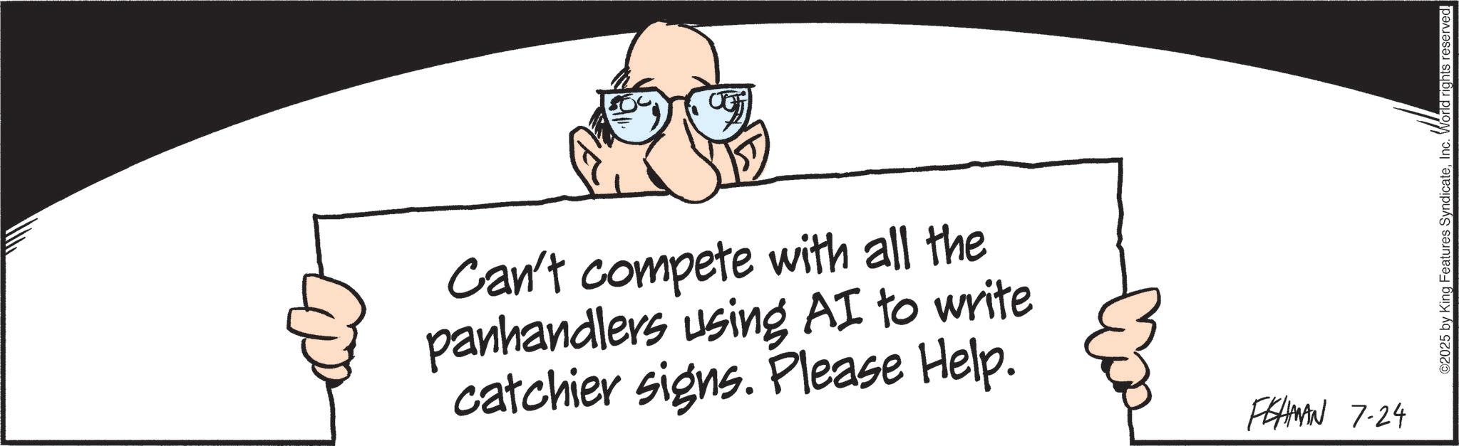Fiction OCR: Can't compete with all the panhandlers using AI to write catchier signs. Please Help. FEHMAN 7-24 ©2025 by King Features SyndicateInc. World rights reserved. Can't compete with all the panhandlers using AI to write catchier signs . Please Help . FEHMAN 7-24 © 2025 by King Features SyndicateInc. World rights reserved .