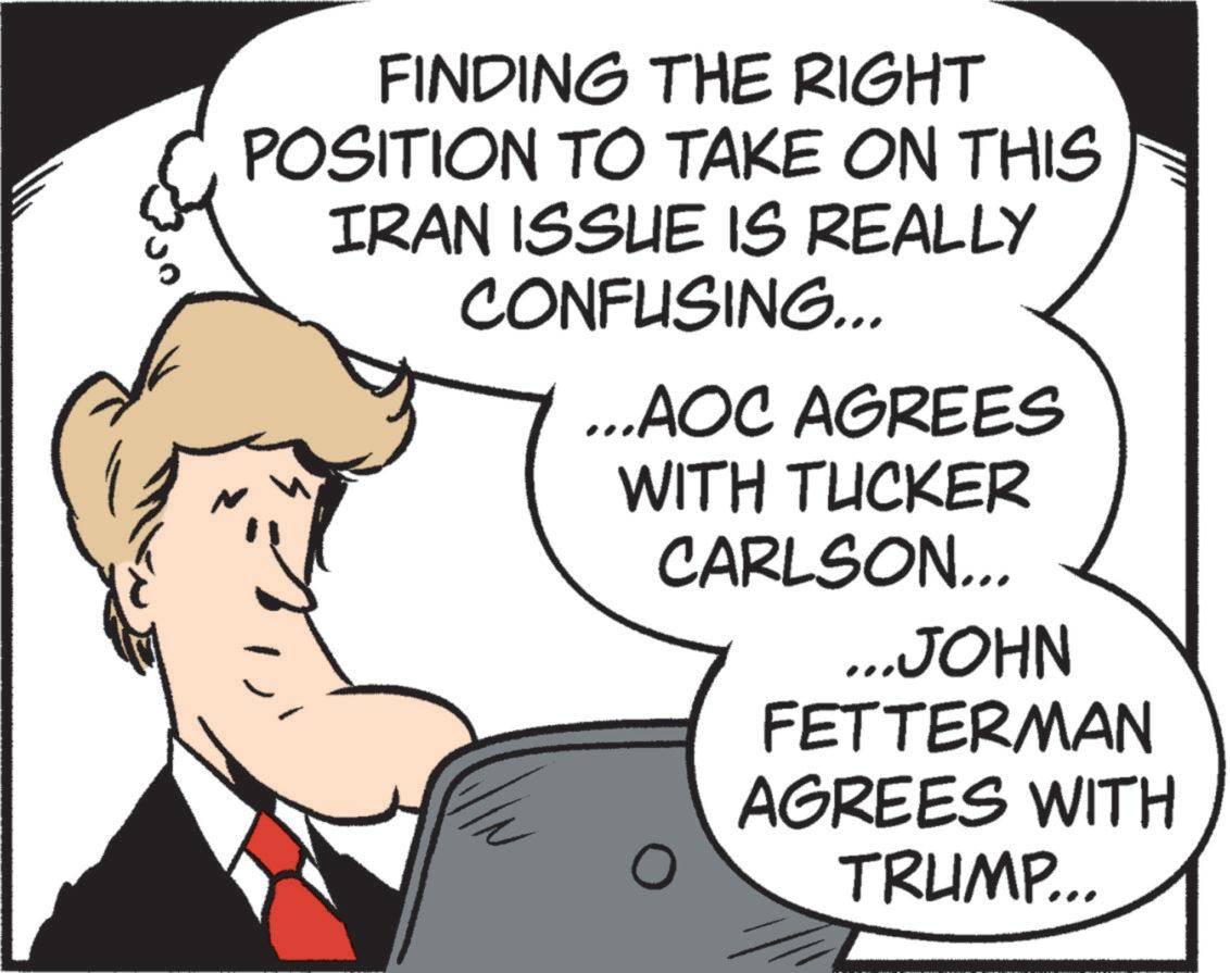 Comics OCR: FINDING THE RIGHT POSITION TO TAKE ON THIS IRAN ISSUE IS REALLY CONFUSING... ...AOC AGREES WITH TUCKER CARLSON... ...JOHN FETTERMAN AGREES WITH TRUMP... FINDING THE RIGHT POSITION TO TAKE ON THIS IRAN ISSUE IS REALLY CONFUSING ... ... AOC AGREES WITH TUCKER CARLSON ... ... JOHN FETTERMAN AGREES WITH TRUMP ...