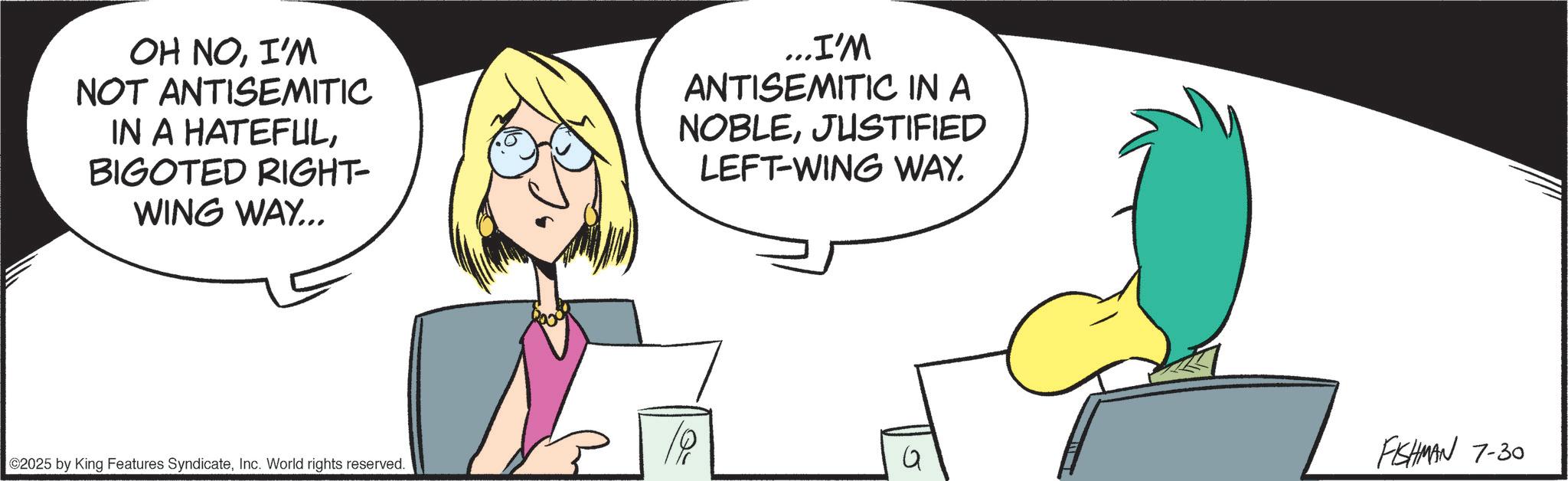 Graphics OCR: OH NOI'M NOT ANTISEMITIC IN A HATEFULBIGOTED RIGHT- WING WAY... ...I'M ANTISEMITIC IN A NOBLEJUSTIFIED LEFT-WING WAY. 1P 2025 by King Features SyndicateInc. World rights reserved. 5 FISHMAN 7-30 OH NOI'M NOT ANTISEMITIC IN A HATEFULBIGOTED RIGHT- WING WAY ... ... I'M ANTISEMITIC IN A NOBLEJUSTIFIED LEFT - WING WAY . 1P 2025 by King Features SyndicateInc. World rights reserved . 5 FISHMAN 7-30