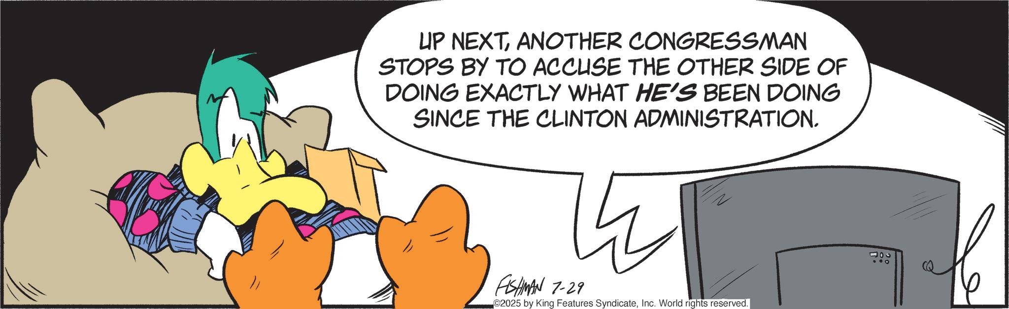 Graphic design OCR: UP NEXTANOTHER CONGRESSMAN STOPS BY TO ACCUSE THE OTHER SIDE OF DOING EXACTLY WHAT HE'S BEEN DOING SINCE THE CLINTON ADMINISTRATION. FISHMAN 7-29 2025 by King Features SyndicateInc. World rights reserved. 400 UP NEXTANOTHER CONGRESSMAN STOPS BY TO ACCUSE THE OTHER SIDE OF DOING EXACTLY WHAT HE'S BEEN DOING SINCE THE CLINTON ADMINISTRATION . FISHMAN 7-29 2025 by King Features SyndicateInc. World rights reserved . 400