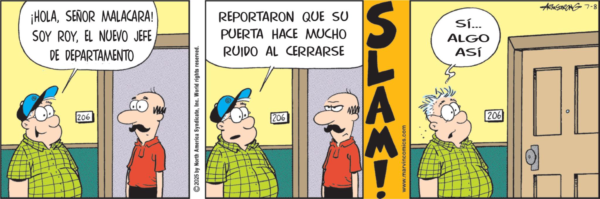 Fictional character OCR: ¡HOLASEÑOR MALACARA! SOY ROYEL NUEVO JEFE DE DEPARTAMENTO 206 2025 by North America SyndicateInc. World rights reserved. REPORTARON QUE SU PUERTA HACE MUCHO RUIDO AL CERRARSE 206 SLAMY www.marvincomics.com Sí... ALGO ASÍ 206 ARMSTRONG 7-8 ¡ HOLASEÑOR MALACARA ! SOY ROYEL NUEVO JEFE DE DEPARTAMENTO 206 2025 by North America SyndicateInc. World rights reserved . REPORTARON QUE SU PUERTA HACE MUCHO RUIDO AL CERRARSE 206 SLAMY www.marvincomics.com Sí ... ALGO ASÍ 206 ARMSTRONG 7-8