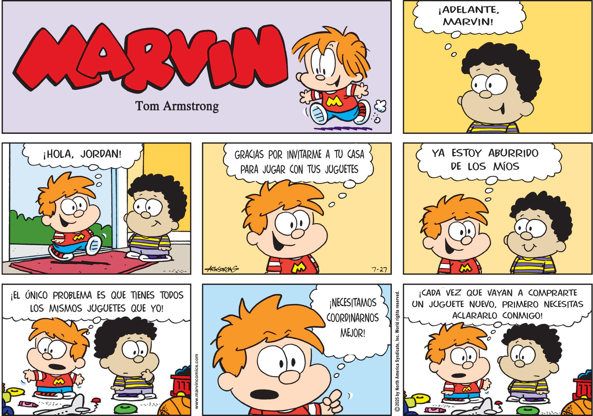 Animated cartoon OCR: MARVIN Tom Armstrong ¡HOLAJORDAN! E ¡EL ÚNICO PROBLEMA ES QUE TIENES TODOS LOS MISMOS JUGUETES QUE YO! www.marvincomics.com ARMSTRONG ¡ADELANTEMARVIN! GRACIAS POR INVITARME A TU CASA PARA JUGAR CON TUS JUGUETES YA ESTOY ABURRIDO DE LOS MÍOS ¡NECESITAMOS COORDINARNOS MEJOR! 7-27 2025 by North America SyndicateInc. World rights reserved. ¡CADA VEZ QUE VAYAN A COMPRARTE UN JUGUETE NUEVOPRIMERO NECESITAS ACLARARLO CONMIGO! MARVIN Tom Armstrong ¡ HOLAJORDAN ! E ¡ EL ÚNICO PROBLEMA ES QUE TIENES TODOS LOS MISMOS JUGUETES QUE YO ! www.marvincomics.com ARMSTRONG ¡ ADELANTEMARVIN ! GRACIAS POR INVITARME A TU CASA PARA JUGAR CON TUS JUGUETES YA ESTOY ABURRIDO DE LOS MÍOS ¡ NECESITAMOS COORDINARNOS MEJOR ! 7-27 2025 by North America SyndicateInc. World rights reserved . ¡ CADA VEZ QUE VAYAN A COMPRARTE UN JUGUETE NUEVOPRIMERO NECESITAS ACLARARLO CONMIGO !