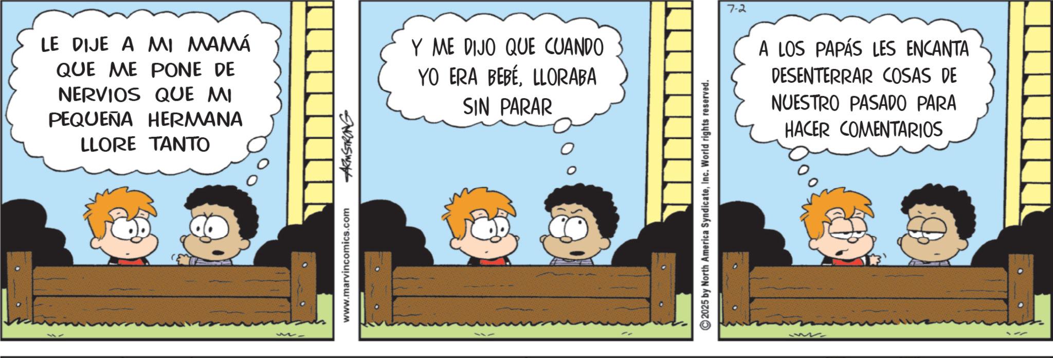 Fictional character OCR: LE DIJE A MI MAMÁ QUE ME PONE DE NERVIOS QUE MI PEQUEÑA HERMANA LLORE TANTO www.marvincomics.com -ARMSTRONG Y ME DIJO QUE CUANDO YO ERA BEBÉLLORABA SIN PARAR 7-2 A LOS PAPÁS LES ENCANTA DESENTERRAR COSAS DE NUESTRO PASADO PARA HACER COMENTARIOS 2025 by North America SyndicateInc. World rights reserved. www LE DIJE A MI MAMÁ QUE ME PONE DE NERVIOS QUE MI PEQUEÑA HERMANA LLORE TANTO www.marvincomics.com -ARMSTRONG Y ME DIJO QUE CUANDO YO ERA BEBÉLLORABA SIN PARAR 7-2 A LOS PAPÁS LES ENCANTA DESENTERRAR COSAS DE NUESTRO PASADO PARA HACER COMENTARIOS 2025 by North America SyndicateInc. World rights reserved . www