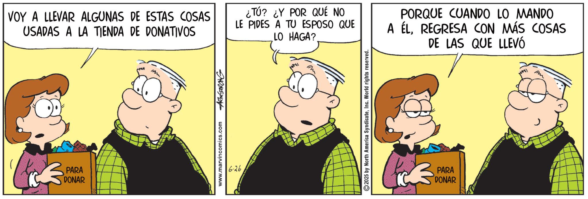 Gesture OCR: VOY A LLEVAR ALGUNAS DE ESTAS COSAS USADAS A LA TIENDA DE DONATIVOS ¿TÚ? ¿Y POR QUÉ NO LE PIDES A TU ESPOSO QUE LO HAGA? PORQUE CUANDO LO MANDO A ÉLREGRESA CON MÁS COSAS DE LAS QUE LLEVÓ PARA DONAR www.marvincomics.com ARMSTRONG 626 2025 by North America SyndicateInc. World rights reserved. PARA DONAR m VOY A LLEVAR ALGUNAS DE ESTAS COSAS USADAS A LA TIENDA DE DONATIVOS ¿ TÚ ? ¿ Y POR QUÉ NO LE PIDES A TU ESPOSO QUE LO HAGA ? PORQUE CUANDO LO MANDO A ÉLREGRESA CON MÁS COSAS DE LAS QUE LLEVÓ PARA DONAR www.marvincomics.com ARMSTRONG 626 2025 by North America SyndicateInc. World rights reserved . PARA DONAR m
