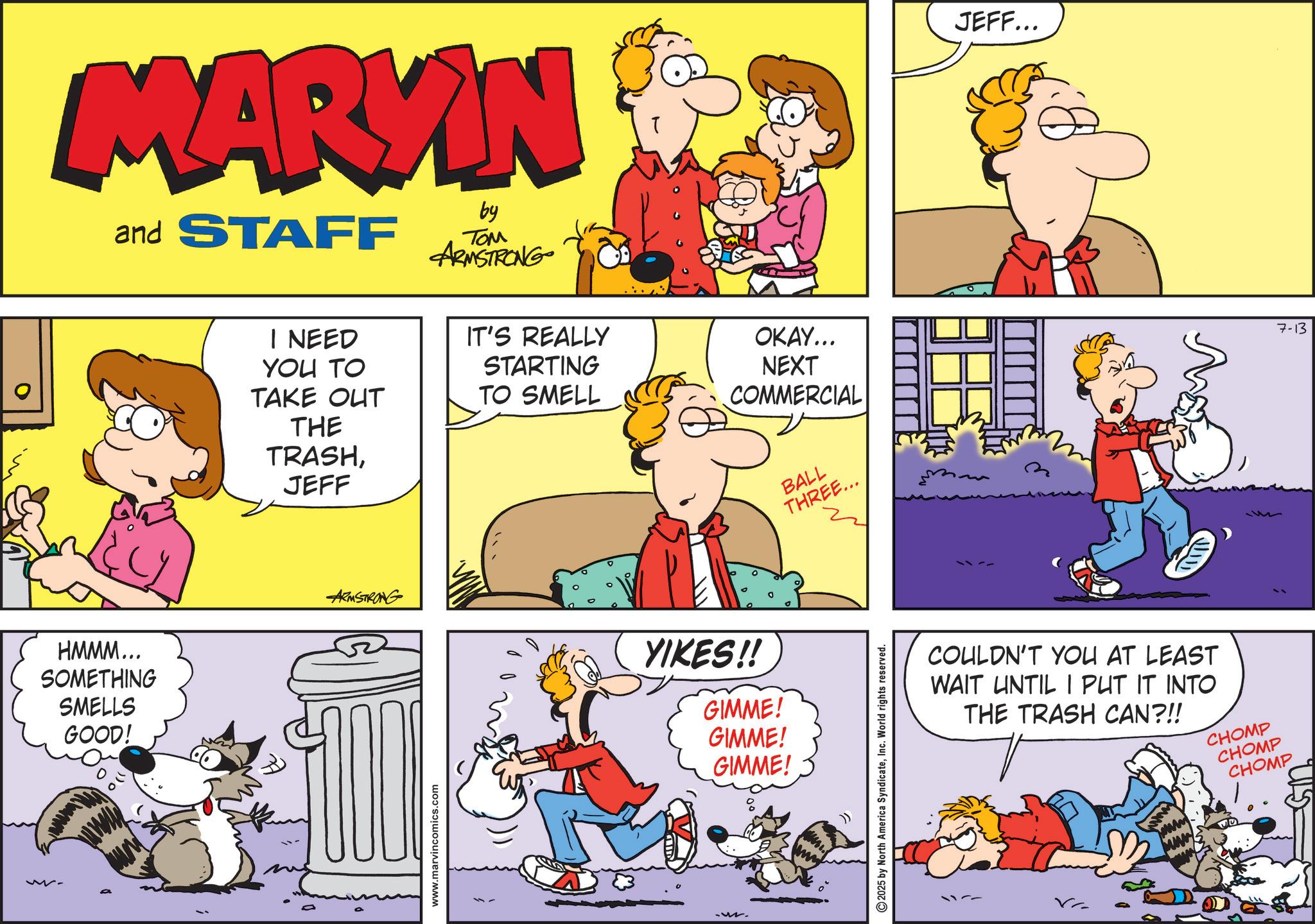 Publication OCR: MARKIN and STAFF by ??? ARMSTRONG I NEED YOU TO TAKE OUT THE TRASHJEFF IT'S REALLY STARTING TO SMELL OKAY... NEXT COMMERCIAL HMMM... SOMETHING SMELLS GOOD! ARMSTRONG YIKES!! GIMME! GIMME! GIMME! www.marvincomics.com BALL THREE... 3 2025 by North America SyndicateInc. World rights reserved. JEFF... COULDN'T YOU AT LEAST WAIT UNTIL I PUT IT INTO THE TRASH CAN?!! CHOMP CHOMP CHOMP 7-13 MARKIN and STAFF by ??? ARMSTRONG I NEED YOU TO TAKE OUT THE TRASHJEFF IT'S REALLY STARTING TO SMELL OKAY ... NEXT COMMERCIAL HMMM ... SOMETHING SMELLS GOOD ! ARMSTRONG YIKES !! GIMME ! GIMME ! GIMME ! www.marvincomics.com BALL THREE ... 3 2025 by North America SyndicateInc. World rights reserved . JEFF ... COULDN'T YOU AT LEAST WAIT UNTIL I PUT IT INTO THE TRASH CAN ? !! CHOMP CHOMP CHOMP 7-13