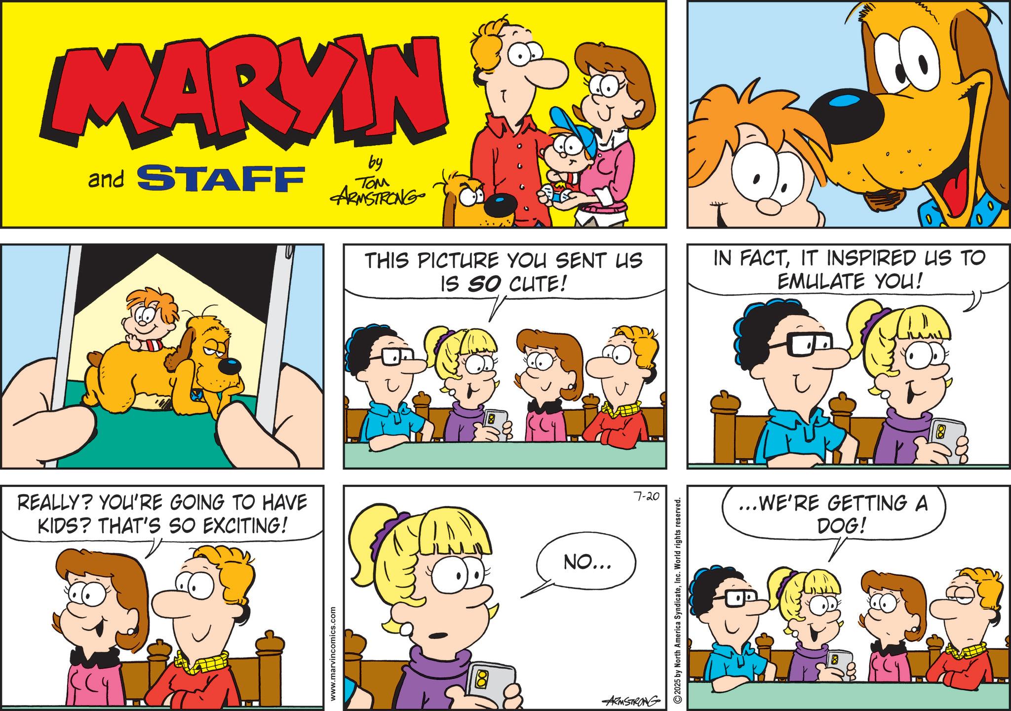 Conversation OCR: MARKIN and STAFF by TOM ARMSTRONG THIS PICTURE YOU SENT US IS SO CUTE! REALLY? YOU'RE GOING TO HAVE KIDS? THAT'S SO EXCITING! NO... www.marvincomics.com ARMSTRONG 7-20 2025 by North America SyndicateInc. World rights reserved. OP AN IN FACTIT INSPIRED US TO EMULATE YOU! ...WE'RE GETTING A DOG! 8 MARKIN and STAFF by TOM ARMSTRONG THIS PICTURE YOU SENT US IS SO CUTE ! REALLY ? YOU'RE GOING TO HAVE KIDS ? THAT'S SO EXCITING ! NO ... www.marvincomics.com ARMSTRONG 7-20 2025 by North America SyndicateInc. World rights reserved . OP AN IN FACTIT INSPIRED US TO EMULATE YOU ! ... WE'RE GETTING A DOG ! 8