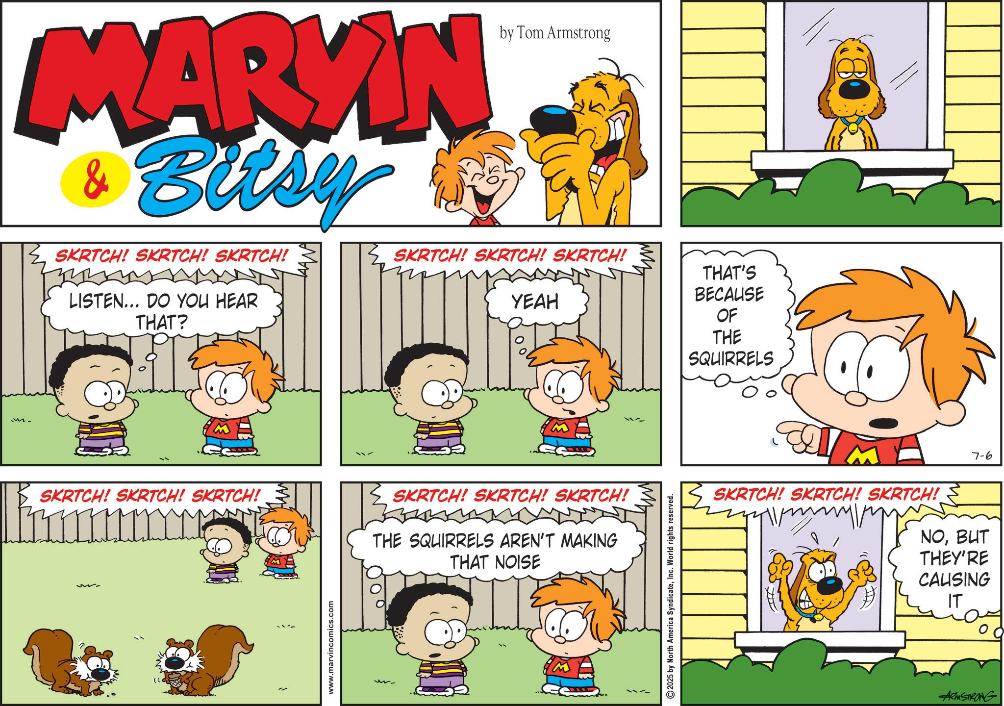Animation OCR: MARYIN Bitsy SKRTCH! SKRTCH! SKRTCH! LISTEN... DO YOU HEAR THAT? by Tom Armstrong SKRTCH! SKRTCH! SKRTCH! YEAH SKRTCH! SKRTCH! SKRTCH! SKRTCH! SKRTCH! SKRTCH! THE SQUIRRELS AREN'T MAKING THAT NOISE M www.marvincomics.com 200 O 2025 by North America SyndicateInc. World rights reserved. THAT'S BECAUSE OF THE SQUIRRELS 7-6 SKRTCH! SKRTCH! SKRTCH! NOBUT THEY'RE CAUSING IT ARMSTRONG MARYIN Bitsy SKRTCH ! SKRTCH ! SKRTCH ! LISTEN ... DO YOU HEAR THAT ? by Tom Armstrong SKRTCH ! SKRTCH ! SKRTCH ! YEAH SKRTCH ! SKRTCH ! SKRTCH ! SKRTCH ! SKRTCH ! SKRTCH ! THE SQUIRRELS AREN'T MAKING THAT NOISE M www.marvincomics.com 200 O 2025 by North America SyndicateInc. World rights reserved . THAT'S BECAUSE OF THE SQUIRRELS 7-6 SKRTCH ! SKRTCH ! SKRTCH ! NOBUT THEY'RE CAUSING IT ARMSTRONG
