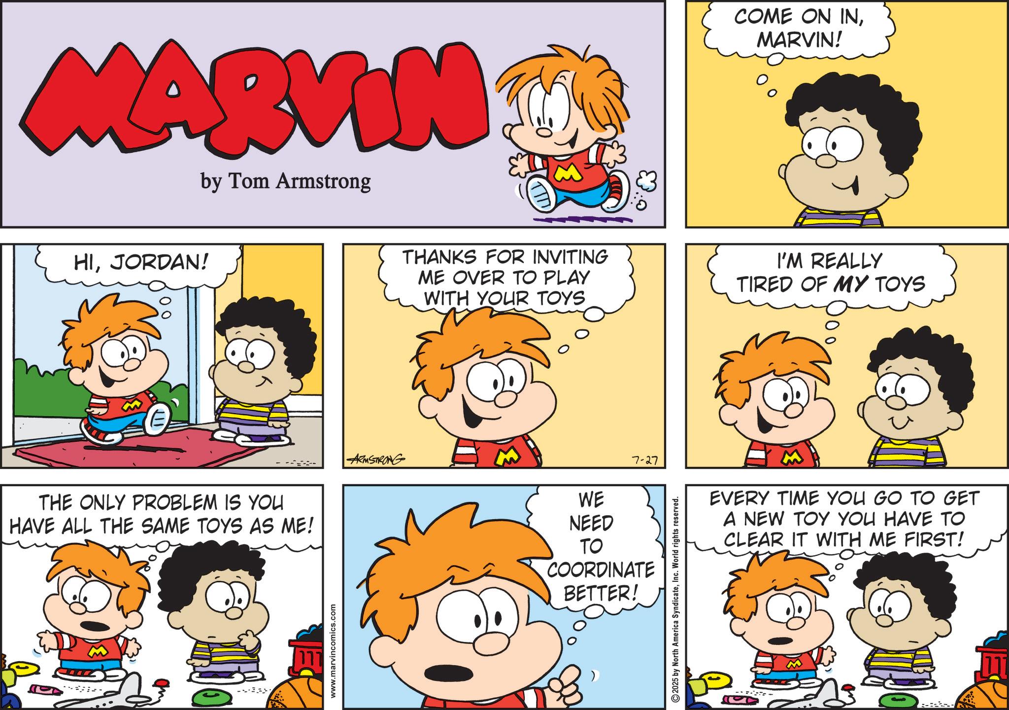 Comic book OCR: MARVIN by Tom Armstrong HIJORDAN! THE ONLY PROBLEM IS YOU HAVE ALL THE SAME TOYS AS ME! --- www.marvincomics.com ARMSTRONG THANKS FOR INVITING ME OVER TO PLAY WITH YOUR TOYS WE NEED 7-27 TO COORDINATE BETTER! 2025 by North America SyndicateInc. World rights reserved. 0. COME ON INMARVIN! I'M REALLY TIRED OF MY TOYS 100EVERY TIME YOU GO TO GET A NEW TOY YOU HAVE TO CLEAR IT WITH ME FIRST! -- MARVIN by Tom Armstrong HIJORDAN ! THE ONLY PROBLEM IS YOU HAVE ALL THE SAME TOYS AS ME ! --- www.marvincomics.com ARMSTRONG THANKS FOR INVITING ME OVER TO PLAY WITH YOUR TOYS WE NEED 7-27 TO COORDINATE BETTER ! 2025 by North America SyndicateInc. World rights reserved . 0 . COME ON INMARVIN ! I'M REALLY TIRED OF MY TOYS 100EVERY TIME YOU GO TO GET A NEW TOY YOU HAVE TO CLEAR IT WITH ME FIRST ! --