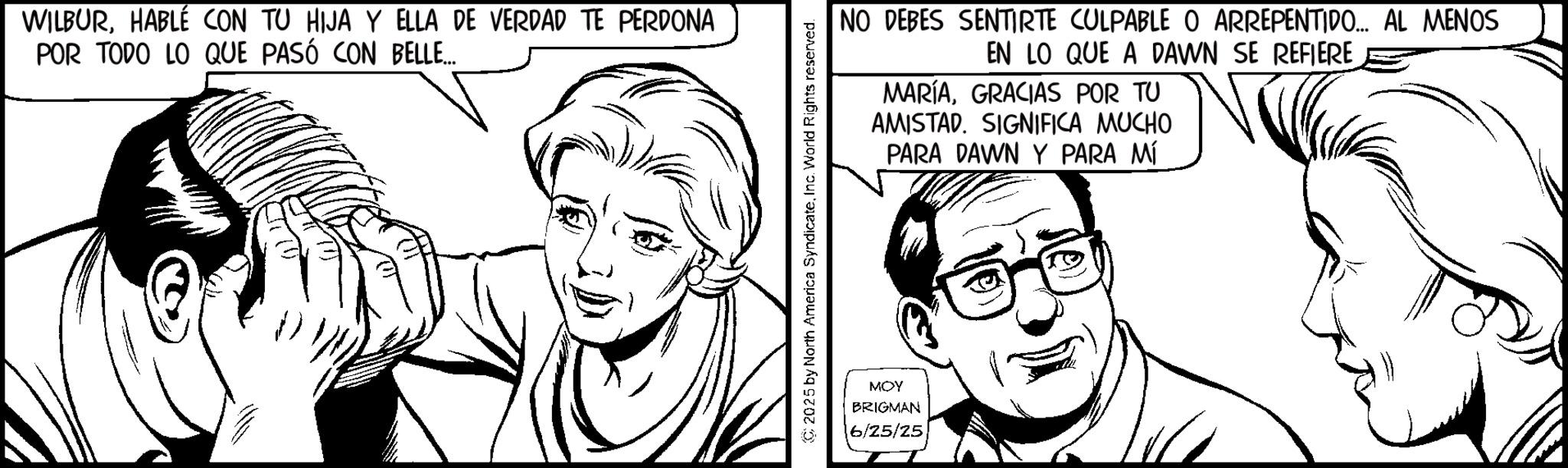 Comics OCR: WILBURHABLÉ CON TU HIJA Y ELLA DE VERDAD TE PERDONA POR TODO LO QUE PASÓ CON BELLE... NO DEBES SENTIRTE CULPABLE O ARREPENTIDO... AL MENOS EN LO QUE A DAWN SE REFIERE MARÍAGRACIAS POR TU AMISTAD. SIGNIFICA MUCHO PARA DAWN Y PARA MÍ 2025 by North America SyndicateInc. World Rights reserved. MOY BRIGMAN 6/25/25 WILBURHABLÉ CON TU HIJA Y ELLA DE VERDAD TE PERDONA POR TODO LO QUE PASÓ CON BELLE ... NO DEBES SENTIRTE CULPABLE O ARREPENTIDO ... AL MENOS EN LO QUE A DAWN SE REFIERE MARÍAGRACIAS POR TU AMISTAD . SIGNIFICA MUCHO PARA DAWN Y PARA MÍ 2025 by North America SyndicateInc. World Rights reserved . MOY BRIGMAN 6/25/25