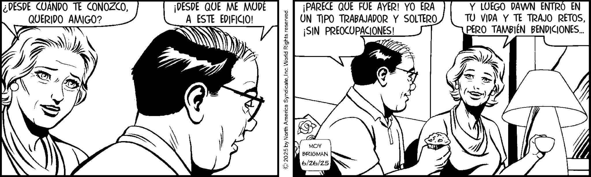 Fiction OCR: ¿DESDE CUANDO TE CONOZCOQUERIDO AMIGO? ¡DESDE QUE ME MUDE A ESTE EDIFICIO! (©) 2025 by North America SyndicateInc. World Rights reserved. MOY BRIGMAN 6/26/25 ¡PARECE QUE FUE AYER! YO ERA UN TIPO TRABAJADOR Y SOLTERO ¡SIN PREOCUPACIONES! Y LUEGO DAWN ENTRÓ EN TU VIDA Y TE TRAJO RETOSPERO TAMBIÉN BENDICIONES... ¿ DESDE CUANDO TE CONOZCOQUERIDO AMIGO ? ¡ DESDE QUE ME MUDE A ESTE EDIFICIO ! ( © ) 2025 by North America SyndicateInc. World Rights reserved . MOY BRIGMAN 6/26/25 ¡ PARECE QUE FUE AYER ! YO ERA UN TIPO TRABAJADOR Y SOLTERO ¡ SIN PREOCUPACIONES ! Y LUEGO DAWN ENTRÓ EN TU VIDA Y TE TRAJO RETOSPERO TAMBIÉN BENDICIONES ...
