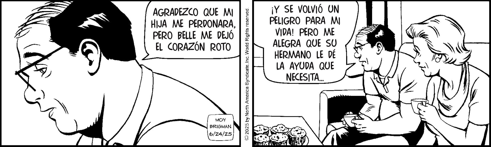 Line art OCR: AGRADEZCO QUE MI HIJA ME PERDONARAPERO BELLE ME DEJÓ EL CORAZÓN ROTO MOY BRIGMAN 16/24/25 ¡Y SE VOLVIÓ UN PELIGRO PARA MI VIDA! PERO ME ALEGRA QUE SU HERMANO LE DÉ LA AYUDA QUE NECESITA... (C) 2025 by North America SyndicateInc. World Rights reserved. AGRADEZCO QUE MI HIJA ME PERDONARAPERO BELLE ME DEJÓ EL CORAZÓN ROTO MOY BRIGMAN 16/24/25 ¡ Y SE VOLVIÓ UN PELIGRO PARA MI VIDA ! PERO ME ALEGRA QUE SU HERMANO LE DÉ LA AYUDA QUE NECESITA ... ( C ) 2025 by North America SyndicateInc. World Rights reserved .