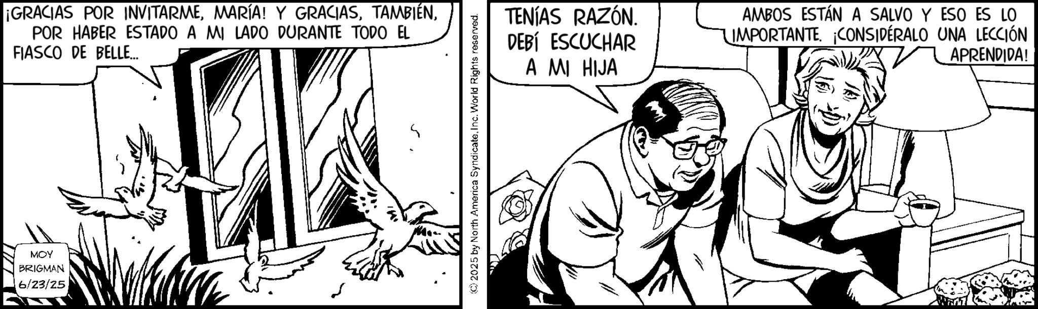 Line art OCR: ¡GRACIAS POR INVITARMEPOR HABER ESTADO A MI LADO DURANTE TODO EL FIASCO DE BELLE... MOY BRIGMAN 6/23/25 (C) 2025 by North America Syndicate. Inc. World Rights reserved. TENÍAS RAZÓN. DEBÍ ESCUCHAR A MI HIJA AMBOS ESTÁN A SALVO Y ESO ES LO IMPORTANTECONSIDÉRALO UNA LECCIÓN APRENDIDA! ¡ GRACIAS POR INVITARMEMARÍA ! Y GRACIASPOR HABER ESTADO A MI LADO DURANTE TODO EL FIASCO DE BELLE ... MOY BRIGMAN 6/23/25 ( C ) 2025 by North America Syndicate . Inc. World Rights reserved . TENÍAS RAZÓN . DEBÍ ESCUCHAR A MI HIJA AMBOS ESTÁN A SALVO Y ESO ES LO IMPORTANTECONSIDÉRALO UNA LECCIÓN APRENDIDA !