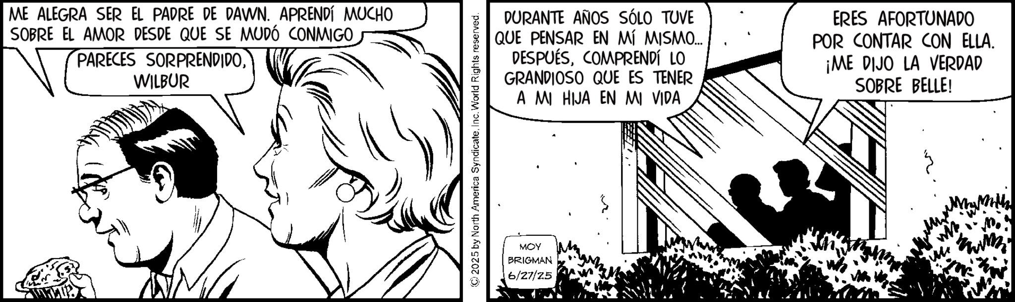 Fictional character OCR: ME ALEGRA SER EL PADRE DE DAWN. APRENDÍ MUCHO SOBRE EL AMOR DESDE QUE SE MUDÓ CONMIGOWILBUR DURANTE AÑOS SÓLO TUVE QUE PENSAR EN MÍ MISMO... DESPUÉSCOMPRENDÍ LO GRANDIOSO QUE ES TENER A MI HIJA EN MI VIDA ERES AFORTUNADO POR CONTAR CON ELLA. ¡ME DIJO LA VERDAD SOBRE BELLE! © 2025 by North America SyndicateInc. World Rights reserved. MOY BRIGMAN 6/27/25 ME ALEGRA SER EL PADRE DE DAWN . APRENDÍ MUCHO SOBRE EL AMOR DESDE QUE SE MUDÓ CONMIGOPARECES SORPRENDIDOWILBUR DURANTE AÑOS SÓLO TUVE QUE PENSAR EN MÍ MISMO ... DESPUÉSCOMPRENDÍ LO GRANDIOSO QUE ES TENER A MI HIJA EN MI VIDA ERES AFORTUNADO POR CONTAR CON ELLA . ¡ ME DIJO LA VERDAD SOBRE BELLE ! © 2025 by North America SyndicateInc. World Rights reserved . MOY BRIGMAN 6/27/25