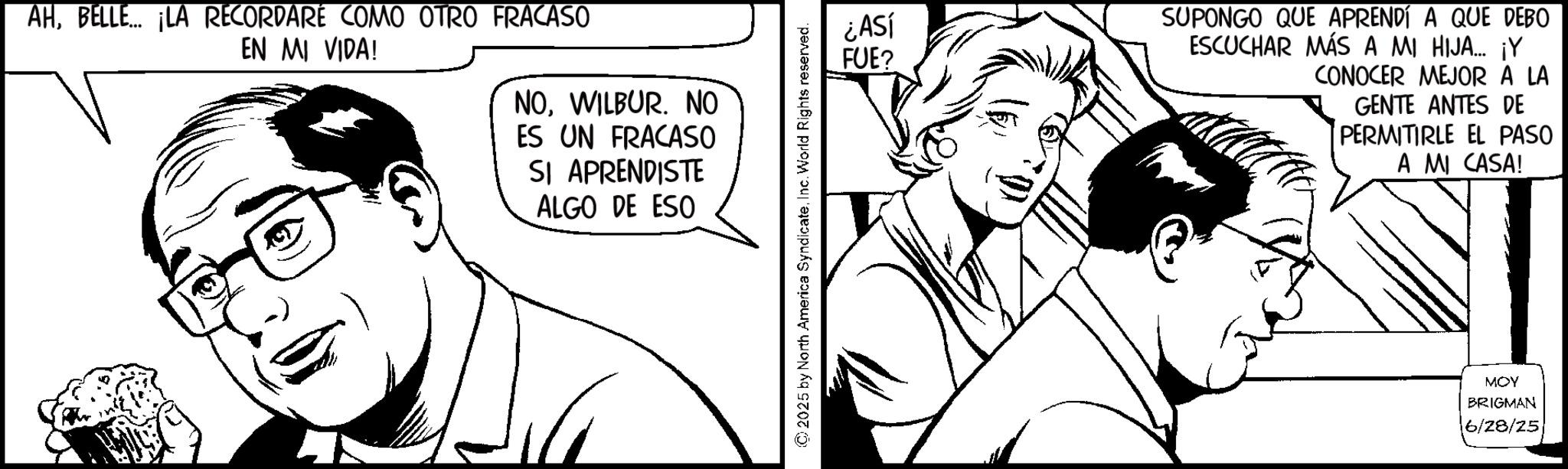 Pleased OCR: AHBELLE... ¡LA RECORDARÉ COMO OTRO FRACASO EN MI VIDA! NOWILBUR. NO ES UN FRACASO SI APRENDISTE ALGO DE ESO ¿ASÍ FUE? SUPONGO QUE APRENDÍ A QUE DEBO ESCUCHAR MÁS A MI HIJA... ¡Y CONOCER MEJOR A LA GENTE ANTES DE PERMITIRLE EL PASO A MI CASA! © 2025 by North America SyndicateInc. World Rights reserved. MOY BRIGMAN 6/28/25 AHBELLE ... ¡ LA RECORDARÉ COMO OTRO FRACASO EN MI VIDA ! NOWILBUR . NO ES UN FRACASO SI APRENDISTE ALGO DE ESO ¿ ASÍ FUE ? SUPONGO QUE APRENDÍ A QUE DEBO ESCUCHAR MÁS A MI HIJA ... ¡ Y CONOCER MEJOR A LA GENTE ANTES DE PERMITIRLE EL PASO A MI CASA ! © 2025 by North America SyndicateInc. World Rights reserved . MOY BRIGMAN 6/28/25