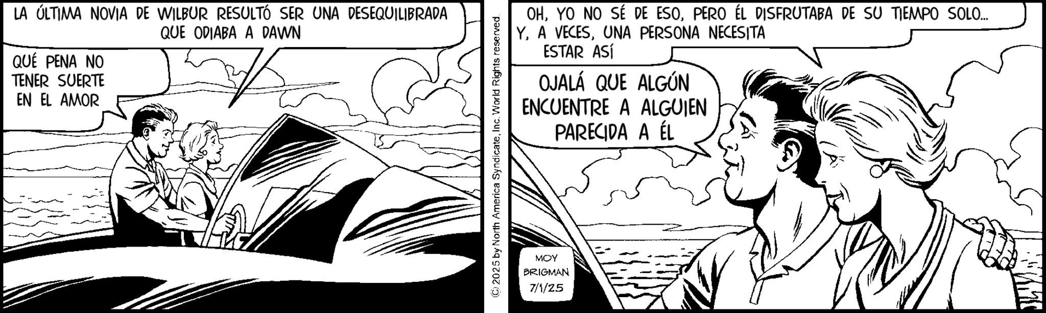 Illustration OCR: LA ÚLTIMA NOVIA DE WILBUR RESULTÓ SER UNA DESEQUILIBRADA QUÉ PENA NO TENER SUERTE EN EL AMOR QUE ODIABA A DAWN (C) 2025 by North America SyndicateInc. World Rights reserved. OHPERO ÉL DISFRUTABA DE SU TIEMPO SOLO... Y. A VECESUNA PERSONA NECESITA ESTAR ASÍ OJALÁ QUE ALGÚN ENCUENTRE A ALGUIEN PARECIDA A ÉL MOY BRIGMAN 7/1/25 LA ÚLTIMA NOVIA DE WILBUR RESULTÓ SER UNA DESEQUILIBRADA QUÉ PENA NO TENER SUERTE EN EL AMOR QUE ODIABA A DAWN ( C ) 2025 by North America SyndicateInc. World Rights reserved . OHYO NO SÉ DE ESOPERO ÉL DISFRUTABA DE SU TIEMPO SOLO ... Y. A VECESUNA PERSONA NECESITA ESTAR ASÍ OJALÁ QUE ALGÚN ENCUENTRE A ALGUIEN PARECIDA A ÉL MOY BRIGMAN 7/1/25