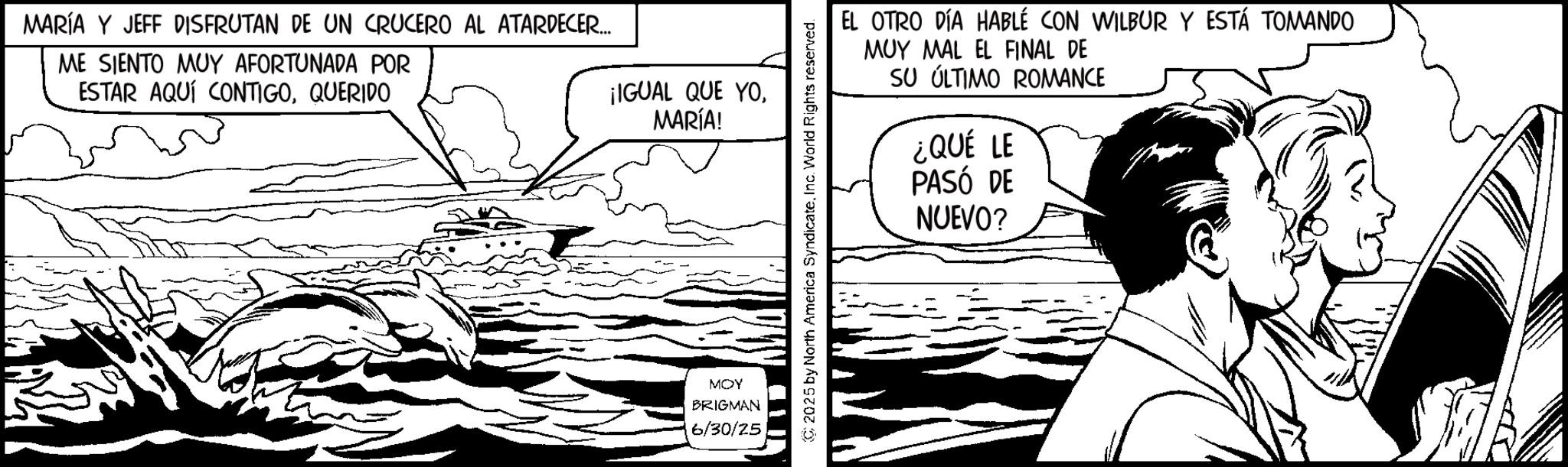 Line art OCR: MARÍA Y JEFF DISFRUTAN DE UN CRUCERO AL ATARDECER... ME SIENTO MUY AFORTUNADA POR ESTAR AQUÍ CONTIGOQUERIDO ¡IGUAL QUE YOMARÍA! MOY BRIGMAN 6/30/25 2025 by North America SyndicateInc. World Rights reserved. EL OTRO DÍA HABLÉ CON WILBUR Y ESTÁ TOMANDO MUY MAL EL FINAL DE SU ÚLTIMO ROMANCE ¿QUÉ LE PASÓ DE NUEVO? MARÍA Y JEFF DISFRUTAN DE UN CRUCERO AL ATARDECER ... ME SIENTO MUY AFORTUNADA POR ESTAR AQUÍ CONTIGOQUERIDO ¡ IGUAL QUE YOMARÍA ! MOY BRIGMAN 6/30/25 2025 by North America SyndicateInc. World Rights reserved . EL OTRO DÍA HABLÉ CON WILBUR Y ESTÁ TOMANDO MUY MAL EL FINAL DE SU ÚLTIMO ROMANCE ¿ QUÉ LE PASÓ DE NUEVO ?
