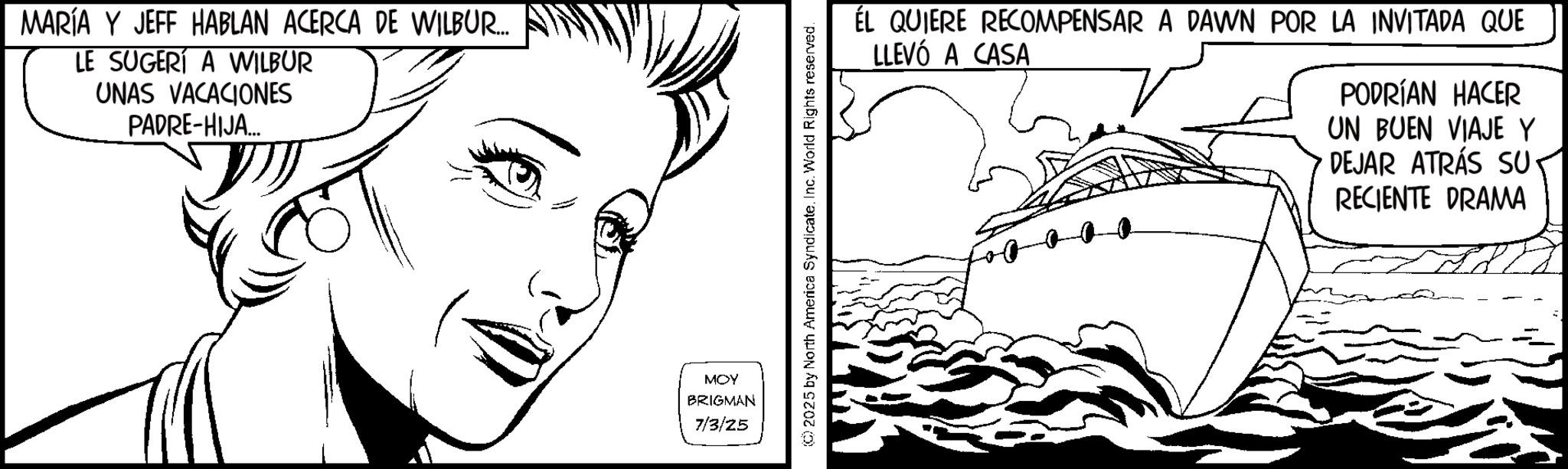 Comics OCR: MARÍA Y JEFF HABLAN ACERCA DE WILBUR.... LE SUGERÍ A WILBUR UNAS VACACIONES PADRE-HIJA... MOY BRIGMAN 7/3/25 2025 by North America SyndicateInc. World Rights reserved. ÉL QUIERE RECOMPENSAR A DAWN POR LA INVITADA QUE LLEVÓ A CASA PODRÍAN HACER UN BUEN VIAJE Y DEJAR ATRÁS SU RECIENTE DRAMA MARÍA Y JEFF HABLAN ACERCA DE WILBUR .... LE SUGERÍ A WILBUR UNAS VACACIONES PADRE - HIJA ... MOY BRIGMAN 7/3/25 2025 by North America SyndicateInc. World Rights reserved . ÉL QUIERE RECOMPENSAR A DAWN POR LA INVITADA QUE LLEVÓ A CASA PODRÍAN HACER UN BUEN VIAJE Y DEJAR ATRÁS SU RECIENTE DRAMA