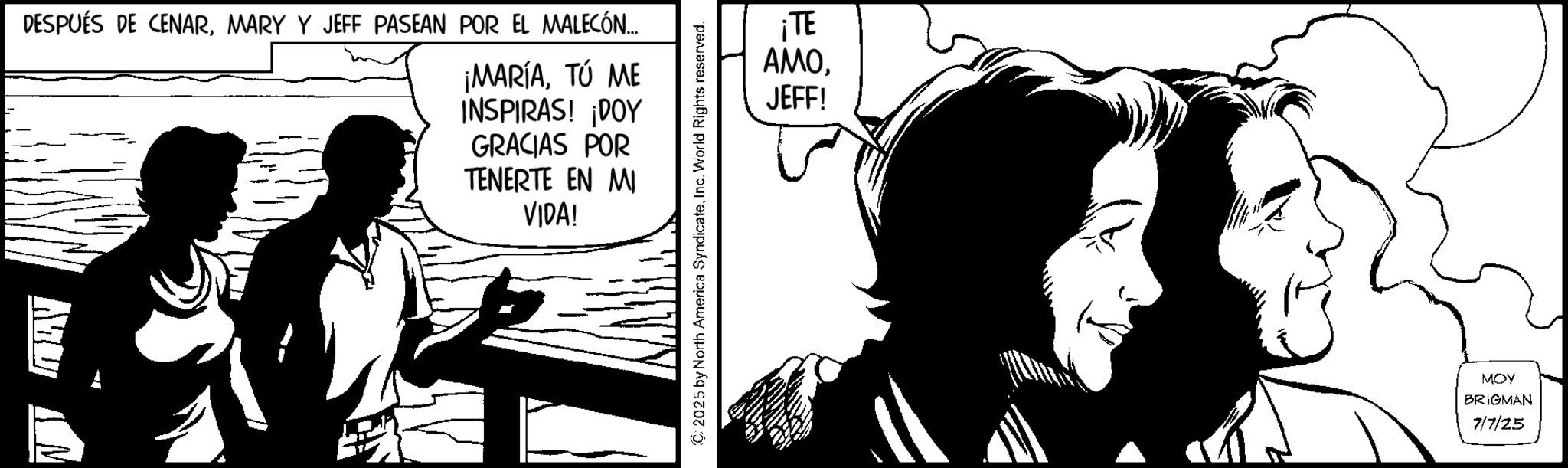 Fiction OCR: DESPUÉS DE CENARMARY Y JEFF PASEAN POR EL MALECÓN... ¡MARÍATÚ ME INSPIRAS! ¡DOY GRACIAS POR TENERTE EN MI VIDA! ?? (C) 2025 by North America SyndicateInc. World Rights reserved. ¡TE AMOJEFF! MOY BRIGMAN 7/7/25 DESPUÉS DE CENARMARY Y JEFF PASEAN POR EL MALECÓN ... ¡ MARÍATÚ ME INSPIRAS ! ¡ DOY GRACIAS POR TENERTE EN MI VIDA ! ?? ( C ) 2025 by North America SyndicateInc. World Rights reserved . ¡ TE AMOJEFF ! MOY BRIGMAN 7/7/25