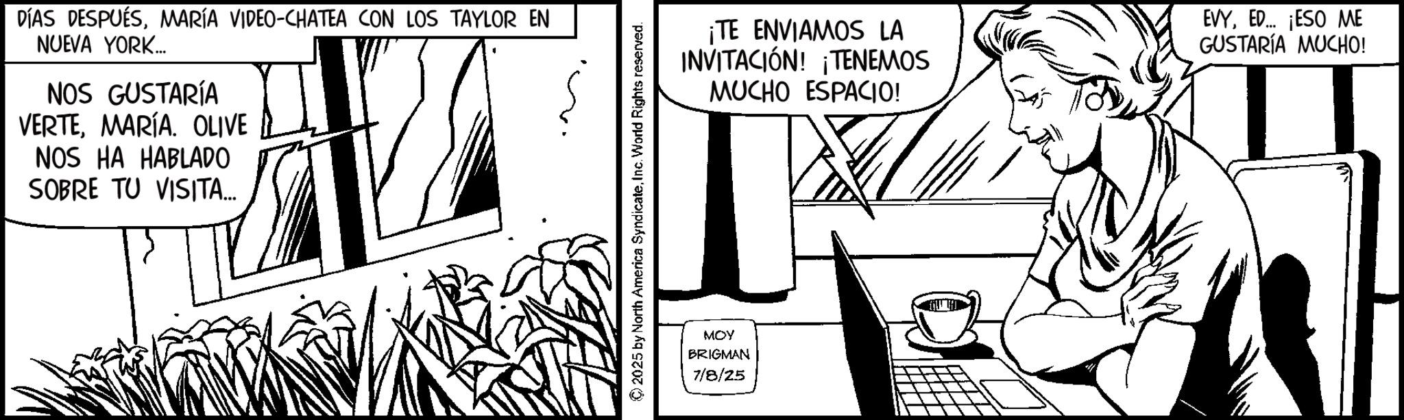 Comics OCR: DÍAS DESPUÉSMARÍA VIDEO-CHATEA CON LOS TAYLOR EN NUEVA YORK... NOS GUSTARÍA VERTEMARÍA. OLIVE NOS HA HABLADO SOBRE TU VISITA... 2025 by North America SyndicateInc. World Rights reserved. MOY BRIGMAN 7/8/25 ¡TE ENVIAMOS LA INVITACIÓN! ¡TENEMOS MUCHO ESPACIO! EVYED... ¡ESO ME GUSTARÍA MUCHO! DÍAS DESPUÉSMARÍA VIDEO - CHATEA CON LOS TAYLOR EN NUEVA YORK ... NOS GUSTARÍA VERTEMARÍA . OLIVE NOS HA HABLADO SOBRE TU VISITA ... 2025 by North America SyndicateInc. World Rights reserved . MOY BRIGMAN 7/8/25 ¡ TE ENVIAMOS LA INVITACIÓN ! ¡ TENEMOS MUCHO ESPACIO ! EVYED ... ¡ ESO ME GUSTARÍA MUCHO !