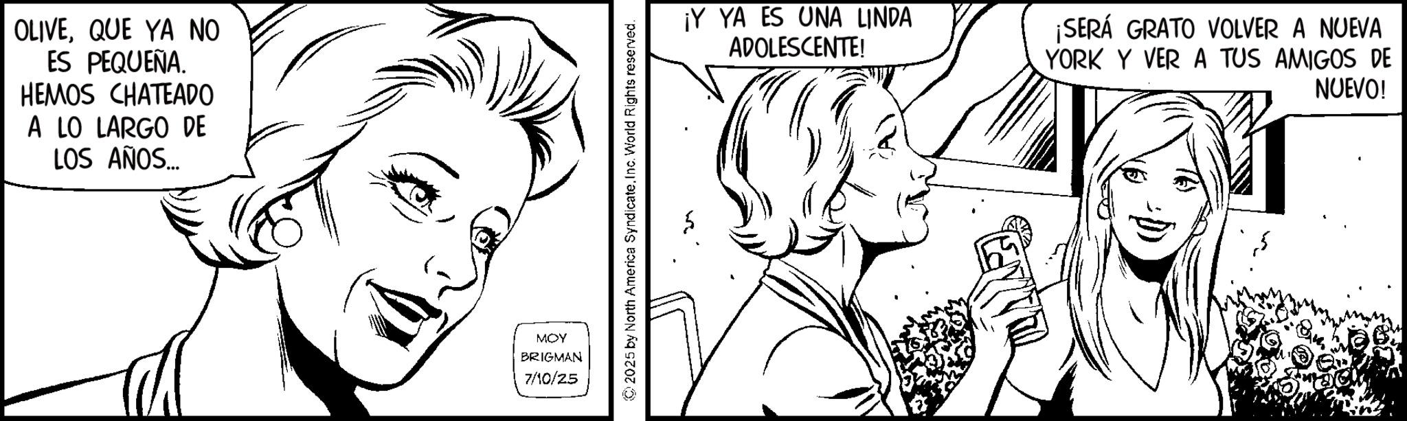Fictional character OCR: OLIVEQUE YA NO ES PEQUEÑA. HEMOS CHATEADO A LO LARGO DE LOS AÑOS... MOY BRIGMAN 7/10/25 2025 by North America SyndicateInc. World Rights reserved. ¡Y YA ES UNA LINDA ADOLESCENTE! ¡SERÁ GRATO VOLVER A NUEVA YORK Y VER A TUS AMIGOS DE NUEVO! OLIVEQUE YA NO ES PEQUEÑA . HEMOS CHATEADO A LO LARGO DE LOS AÑOS ... MOY BRIGMAN 7/10/25 2025 by North America SyndicateInc. World Rights reserved . ¡ Y YA ES UNA LINDA ADOLESCENTE ! ¡ SERÁ GRATO VOLVER A NUEVA YORK Y VER A TUS AMIGOS DE NUEVO !