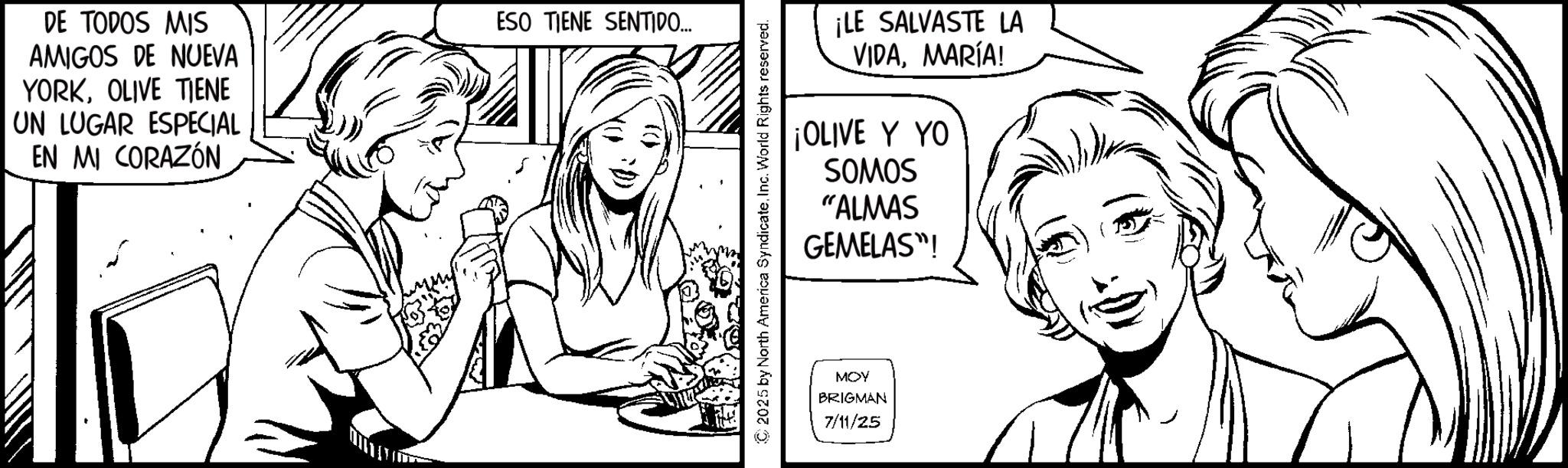 Conversation OCR: DE TODOS MIS AMIGOS DE NUEVA YORKOLIVE TIENE UN LUGAR ESPECIAL EN MI CORAZÓN ESO TIENE SENTIDO... ¡LE SALVASTE LA VIDAMARÍA! ¡OLIVE Y YO SOMOS "ALMAS GEMELAS"! ©2025 by North America SyndicateInc. World Rights reserved. MOY BRIGMAN 7/11/25 DE TODOS MIS AMIGOS DE NUEVA YORKOLIVE TIENE UN LUGAR ESPECIAL EN MI CORAZÓN ESO TIENE SENTIDO ... ¡ LE SALVASTE LA VIDAMARÍA ! ¡ OLIVE Y YO SOMOS " ALMAS GEMELAS " ! © 2025 by North America SyndicateInc. World Rights reserved . MOY BRIGMAN 7/11/25