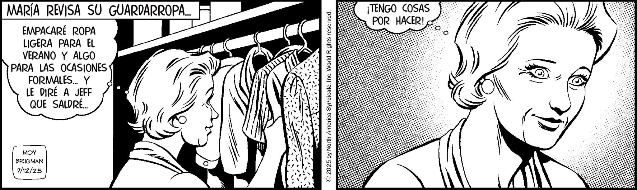 Pleased OCR: MARÍA REVISA SU GUARDARROPA... EMPACARÉ ROPA LIGERA PARA EL VERANO Y ALGO PARA LAS OCASIONES FORMALES... Y LE DIRÉ A JEFF QUE SALDRÉ... MOY BRIGMAN 7/12/25 ©2025 by North America SyndicateInc. World Rights reserved. ¡TENGO COSAS POR HACER! MARÍA REVISA SU GUARDARROPA ... EMPACARÉ ROPA LIGERA PARA EL VERANO Y ALGO PARA LAS OCASIONES FORMALES ... Y LE DIRÉ A JEFF QUE SALDRÉ ... MOY BRIGMAN 7/12/25 © 2025 by North America SyndicateInc. World Rights reserved . ¡ TENGO COSAS POR HACER !