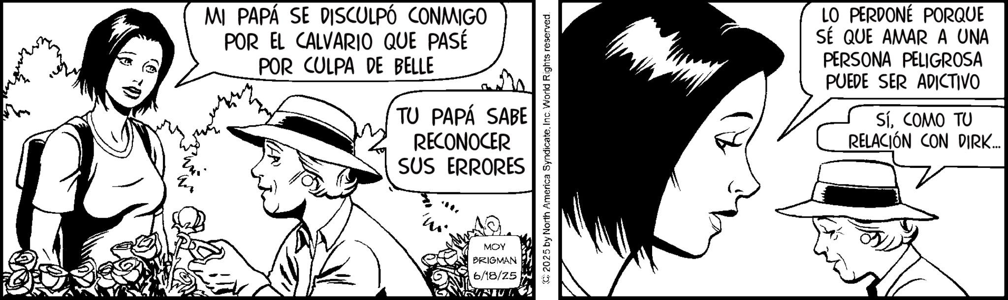 Animated cartoon OCR: MI PAPÁ SE DISCULPÓ CONMIGO POR EL CALVARIO QUE PASÉ POR CULPA DE BELLE TU PAPÁ SABE RECONOCER SUS ERRORES MOY BRIGMAN 6/18/25 2025 by North America SyndicateInc. World Rights reserved. LO PERDONÉ PORQUE SÉ QUE AMAR A UNA PERSONA PELIGROSA PUEDE SER ADICTIVO SÍCOMO TU RELACIÓN CON DIRK..... MI PAPÁ SE DISCULPÓ CONMIGO POR EL CALVARIO QUE PASÉ POR CULPA DE BELLE TU PAPÁ SABE RECONOCER SUS ERRORES MOY BRIGMAN 6/18/25 2025 by North America SyndicateInc. World Rights reserved . LO PERDONÉ PORQUE SÉ QUE AMAR A UNA PERSONA PELIGROSA PUEDE SER ADICTIVO SÍCOMO TU RELACIÓN CON DIRK .....