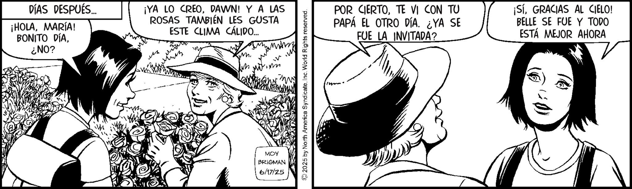 Line art OCR: DÍAS DESPUÉS... ¡HOLAMARÍA! BONITO DÍA¿NO? ¡YA LO CREODAWN! Y A LAS ROSAS TAMBIÉN LES GUSTA ESTE CLIMA CÁLIDO... MOY BRIGMAN 6/17/25 © 2025 by North America SyndicateInc. World Rights reserved. POR CIERTOTE VI CON TU PAPÁ EL OTRO DÍA. ¿YA SE FUE LA INVITADA? ¡SíGRACIAS AL CIELO! BELLE SE FUE Y TODO ESTÁ MEJOR AHORA DÍAS DESPUÉS ... ¡ HOLAMARÍA ! BONITO DÍA¿ NO ? ¡ YA LO CREODAWN ! Y A LAS ROSAS TAMBIÉN LES GUSTA ESTE CLIMA CÁLIDO ... MOY BRIGMAN 6/17/25 © 2025 by North America SyndicateInc. World Rights reserved . POR CIERTOTE VI CON TU PAPÁ EL OTRO DÍA . ¿ YA SE FUE LA INVITADA ? ¡ SíGRACIAS AL CIELO ! BELLE SE FUE Y TODO ESTÁ MEJOR AHORA