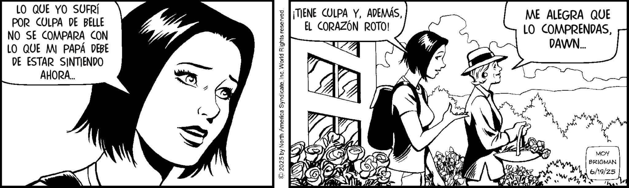Comics OCR: LO QUE YO SUFRÍ POR CULPA DE BELLE NO SE COMPARA CON LO QUE MI PAPÁ DEBE DE ESTAR SINTIENDO AHORA... ¡TIENE CULPA YEL CORAZÓN ROTO! ME ALEGRA QUE LO COMPRENDASDAWN... © 2025 by North America SyndicateInc. World Rights reserved. MOY BRIGMAN 6/19/25 LO QUE YO SUFRÍ POR CULPA DE BELLE NO SE COMPARA CON LO QUE MI PAPÁ DEBE DE ESTAR SINTIENDO AHORA ... ¡ TIENE CULPA YEL CORAZÓN ROTO ! ME ALEGRA QUE LO COMPRENDASDAWN ... © 2025 by North America SyndicateInc. World Rights reserved . MOY BRIGMAN 6/19/25