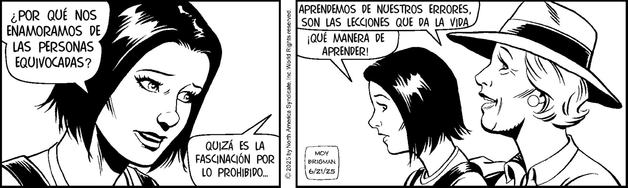 Animation OCR: ¿POR QUÉ NOS ENAMORAMOS DE LAS PERSONAS EQUIVOCADAS? QUIZÁ ES LA FASCINACIÓN POR LO PROHIBIDO... APRENDEMOS DE NUESTROS ERRORESSON LAS LECCIONES QUE DA LA VIDA ¡QUE MANERA DE APRENDER! 2025 by North America SyndicateInc. World Rights reserved. MOY BRIGMAN 6/21/25 ¿ POR QUÉ NOS ENAMORAMOS DE LAS PERSONAS EQUIVOCADAS ? QUIZÁ ES LA FASCINACIÓN POR LO PROHIBIDO ... APRENDEMOS DE NUESTROS ERRORESSON LAS LECCIONES QUE DA LA VIDA ¡ QUE MANERA DE APRENDER ! 2025 by North America SyndicateInc. World Rights reserved . MOY BRIGMAN 6/21/25