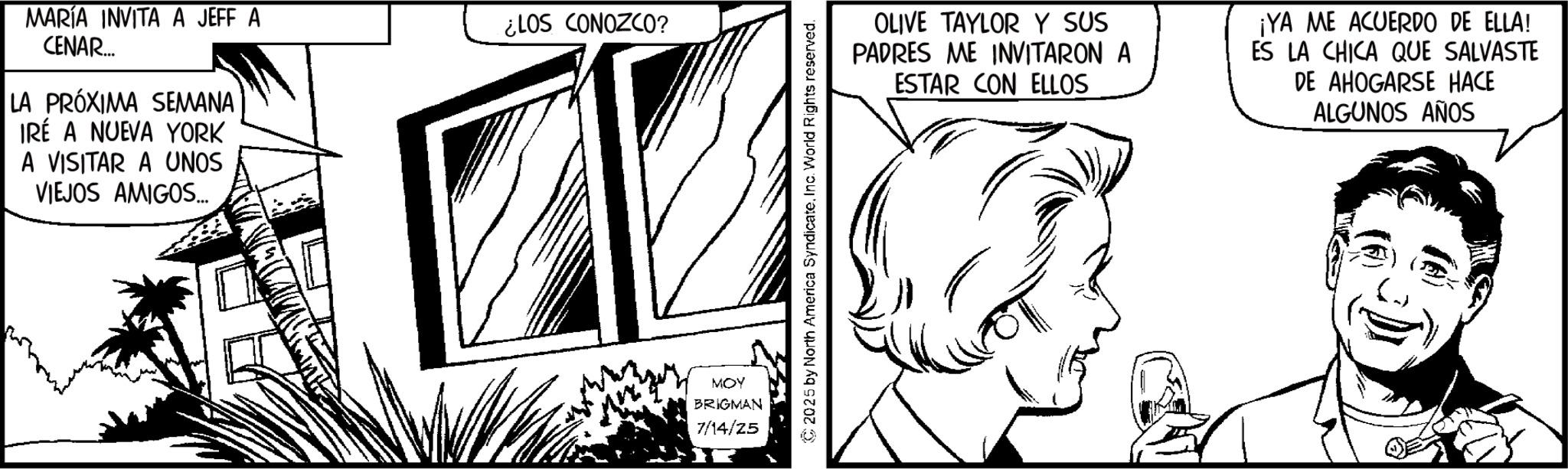 Conversation OCR: MARÍA INVITA A JEFF A CENAR... LA PRÓXIMA SEMANA IRÉ A NUEVA YORK A VISITAR A UNOS VIEJOS AMIGOS... ¿LOS CONOZCO? MOY BRIGMAN 7/14/25 OLIVE TAYLOR Y SUS PADRES ME INVITARON A ESTAR CON ELLOS ¡YA ME ACUERDO DE ELLA! ES LA CHICA QUE SALVASTE DE AHOGARSE HACE ALGUNOS AÑOS MARÍA INVITA A JEFF A CENAR ... LA PRÓXIMA SEMANA IRÉ A NUEVA YORK A VISITAR A UNOS VIEJOS AMIGOS ... ¿ LOS CONOZCO ? MOY BRIGMAN 7/14/25 OLIVE TAYLOR Y SUS PADRES ME INVITARON A ESTAR CON ELLOS ¡ YA ME ACUERDO DE ELLA ! ES LA CHICA QUE SALVASTE DE AHOGARSE HACE ALGUNOS AÑOS