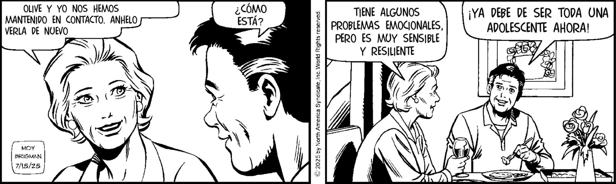 Pleased OCR: OLIVE Y YO NOS HEMOS ¿CÓMO MANTENIDO EN CONTACTO. ANHELO VERLA DE NUEVO ESTÁ? MOY BRIGMAN 7/15/25 ©2025 by North America SyndicateInc. World Rights reserved. TIENE ALGUNOS PROBLEMAS EMOCIONALESPERO ES MUY SENSIBLE Y RESILIENTE ¡YA DEBE DE SER TODA UNA ADOLESCENTE AHORA! OLIVE Y YO NOS HEMOS ¿ CÓMO MANTENIDO EN CONTACTO . ANHELO VERLA DE NUEVO ESTÁ ? MOY BRIGMAN 7/15/25 © 2025 by North America SyndicateInc. World Rights reserved . TIENE ALGUNOS PROBLEMAS EMOCIONALESPERO ES MUY SENSIBLE Y RESILIENTE ¡ YA DEBE DE SER TODA UNA ADOLESCENTE AHORA !