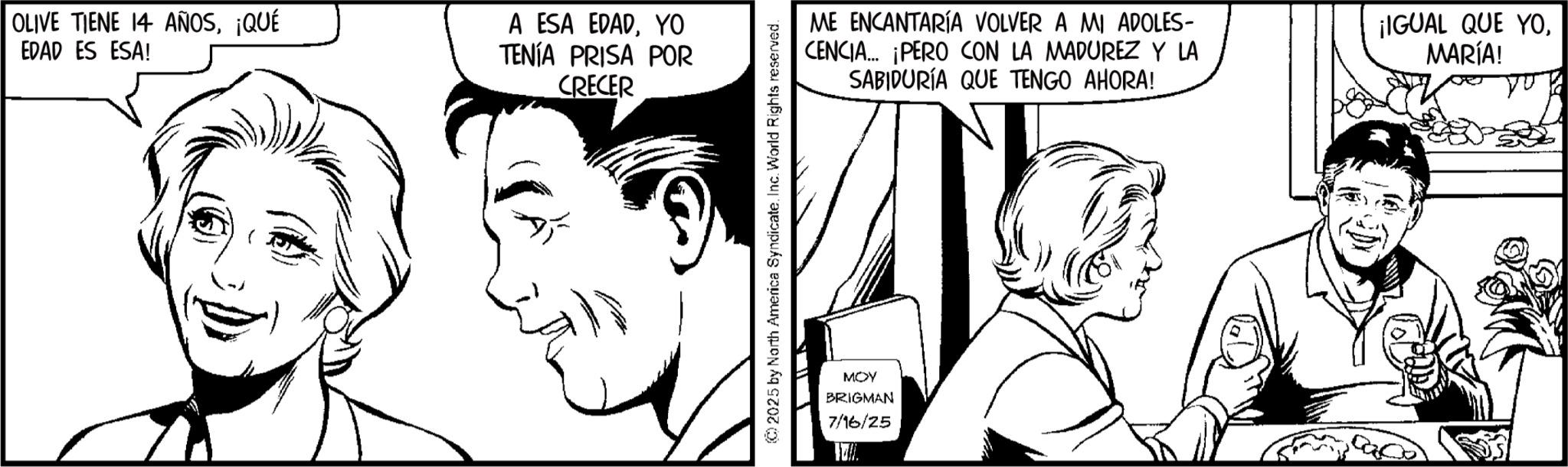 Pleased OCR: OLIVE TIENE 14 AÑOS¡QUÉ EDAD ES ESA! A ESA EDADYO TENÍA PRISA POR CRECER ME ENCANTARÍA VOLVER A MI ADOLES- CENCIA... ¡PERO CON LA MADUREZ Y LA SABIDURÍA QUE TENGO AHORA! ¡IGUAL QUE YOMARÍA! MOY BRIGMAN 7/16/25 17. OLIVE TIENE 14 AÑOS¡ QUÉ EDAD ES ESA ! A ESA EDADYO TENÍA PRISA POR CRECER ME ENCANTARÍA VOLVER A MI ADOLES- CENCIA ... ¡ PERO CON LA MADUREZ Y LA SABIDURÍA QUE TENGO AHORA ! ¡ IGUAL QUE YOMARÍA ! MOY BRIGMAN 7/16/25 17 .