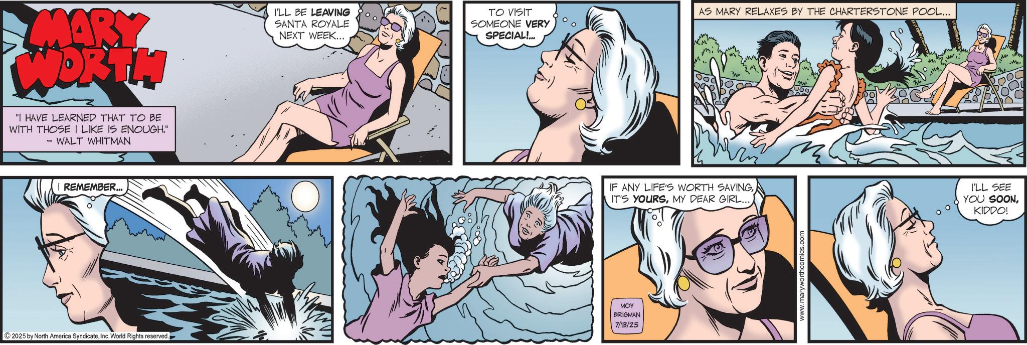 Hero OCR: MARY WORTH I'LL BE LEAVING SANTA ROYALE NEXT WEEK... TO VISIT SOMEONE VERY SPECIAL!... "I HAVE LEARNED THAT TO BE WITH THOSE I LIKE IS ENOUGH." - WALT WHITMAN REMEMBER... 2025 by North America SyndicateInc. World Rights reserved. AS MARY RELAXES BY THE CHARTERSTONE POOL... IF ANY LIFE'S WORTH SAVING IT'S YOURSMY DEAR GIRL... MOY BRIGMAN 7/13/25 www.maryworthcomics.com M I'LL SEE YOU SOONKIDDO! MARY WORTH I'LL BE LEAVING SANTA ROYALE NEXT WEEK ... TO VISIT SOMEONE VERY SPECIAL ! ... " I HAVE LEARNED THAT TO BE WITH THOSE I LIKE IS ENOUGH . " - WALT WHITMAN REMEMBER ... 2025 by North America SyndicateInc. World Rights reserved . AS MARY RELAXES BY THE CHARTERSTONE POOL ... IF ANY LIFE'S WORTH SAVING IT'S YOURSMY DEAR GIRL ... MOY BRIGMAN 7/13/25 www.maryworthcomics.com M I'LL SEE YOU SOONKIDDO !