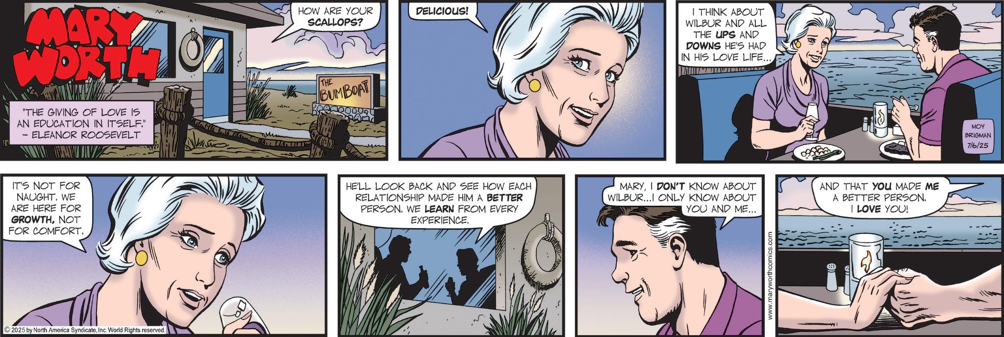 Graphics OCR: MARY WORTH 87 HOW ARE YOUR SCALLOPS? THE BUMBOAT DELICIOUS! I THINK ABOUT WILBUR AND ALL THE UPS AND DOWNS HE'S HAD IN HIS LOVE LIFE... "THE GIVING OF LOVE IS AN EDUCATION IN ITSELF." - ELEANOR ROOSEVELT IT'S NOT FOR NAUGHT. WE ARE HERE FOR GROWTHNOT FOR COMFORT. 2025 by North America SyndicateInc. World Rights reserved. E HE'LL LOOK BACK AND SEE HOW EACH RELATIONSHIP MADE HIM A BETTER PERSON. WE LEARN FROM EVERY EXPERIENCE. MARYI DON'T KNOW ABOUT WILBUR...I ONLY KNOW ABOUT YOU AND ME... AND THAT YOU MADE ME A BETTER PERSON. I LOVE YOU! www.maryworthcomics.com ??? BRIGMAN 7/6/25 MARY WORTH 87 HOW ARE YOUR SCALLOPS ? THE BUMBOAT DELICIOUS ! I THINK ABOUT WILBUR AND ALL THE UPS AND DOWNS HE'S HAD IN HIS LOVE LIFE ... " THE GIVING OF LOVE IS AN EDUCATION IN ITSELF . " - ELEANOR ROOSEVELT IT'S NOT FOR NAUGHT . WE ARE HERE FOR GROWTHNOT FOR COMFORT . 2025 by North America SyndicateInc. World Rights reserved . E HE'LL LOOK BACK AND SEE HOW EACH RELATIONSHIP MADE HIM A BETTER PERSON . WE LEARN FROM EVERY EXPERIENCE . MARYI DON'T KNOW ABOUT WILBUR ... I ONLY KNOW ABOUT YOU AND ME ... AND THAT YOU MADE ME A BETTER PERSON . I LOVE YOU ! www.maryworthcomics.com ??? BRIGMAN 7/6/25