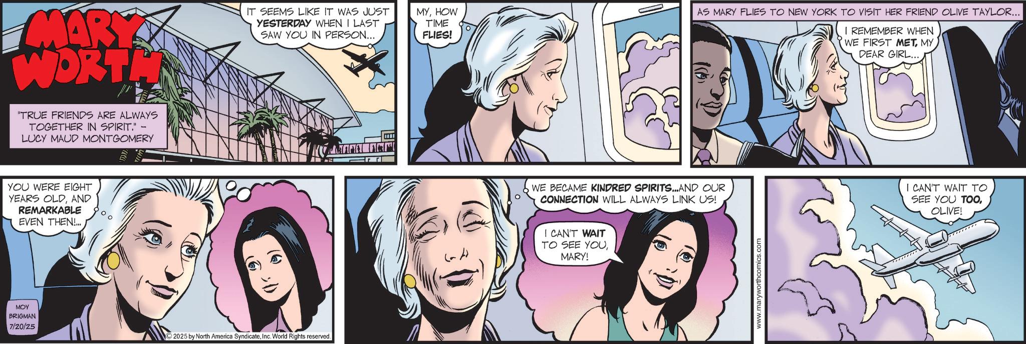 Animated cartoon OCR: MARY WORTH "TRUE FRIENDS ARE ALWAYS TOGETHER IN SPIRIT." - LUCY MAUD MONTGOMERY IT SEEMS LIKE IT WAS JUST YESTERDAY WHEN I LAST SAW YOU IN PERSON... YOU WERE EIGHT YEARS OLDAND REMARKABLE EVEN THEN!... ??? BRIGMAN 7/20/25 2025 by North America SyndicateInc. World Rights reserved. MYHOW TIME FLIES! AS MARY FLIES TO NEW YORK TO VISIT HER FRIEND OLIVE TAYLOR... I REMEMBER WHEN WE FIRST METMY DEAR GIRL.... WE BECAME KINDRED SPIRITS...AND OUR CONNECTION WILL ALWAYS LINK US! I CAN'T WAIT TO SEE YOU TOOOLIVE! I CAN'T WAIT TO SEE YOU. MARY! www.maryworthcomics.com MARY WORTH " TRUE FRIENDS ARE ALWAYS TOGETHER IN SPIRIT . " - LUCY MAUD MONTGOMERY IT SEEMS LIKE IT WAS JUST YESTERDAY WHEN I LAST SAW YOU IN PERSON ... YOU WERE EIGHT YEARS OLDAND REMARKABLE EVEN THEN ! ... ??? BRIGMAN 7/20/25 2025 by North America SyndicateInc. World Rights reserved . MYHOW TIME FLIES ! AS MARY FLIES TO NEW YORK TO VISIT HER FRIEND OLIVE TAYLOR ... I REMEMBER WHEN WE FIRST METMY DEAR GIRL .... WE BECAME KINDRED SPIRITS ... AND OUR CONNECTION WILL ALWAYS LINK US ! I CAN'T WAIT TO SEE YOU TOOOLIVE ! I CAN'T WAIT TO SEE YOU . MARY ! www.maryworthcomics.com