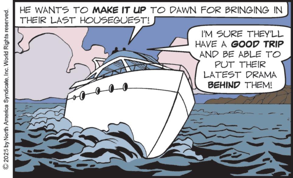 Boating OCR: © 2025 by North America SyndicateInc. World Rights reserved. HE WANTS TO MAKE IT UP TO DAWN FOR BRINGING IN THEIR LAST HOUSEGUEST! I'M SURE THEY'LL HAVE A GOOD TRIP AND BE ABLE TO PUT THEIR LATEST DRAMA BEHIND THEM! © 2025 by North America SyndicateInc. World Rights reserved . HE WANTS TO MAKE IT UP TO DAWN FOR BRINGING IN THEIR LAST HOUSEGUEST ! I'M SURE THEY'LL HAVE A GOOD TRIP AND BE ABLE TO PUT THEIR LATEST DRAMA BEHIND THEM !