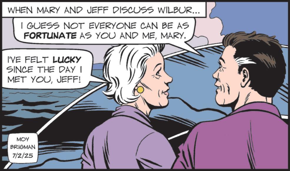 Hearing OCR: WHEN MARY AND JEFF DISCUSS WILBUR... I GUESS NOT EVERYONE CAN BE AS FORTUNATE AS YOU AND MEMARY. I'VE FELT LUCKY SINCE THE DAY I MET YOUJEFF! MOY BRIGMAN 7/2/25 WHEN MARY AND JEFF DISCUSS WILBUR ... I GUESS NOT EVERYONE CAN BE AS FORTUNATE AS YOU AND MEMARY . I'VE FELT LUCKY SINCE THE DAY I MET YOUJEFF ! MOY BRIGMAN 7/2/25