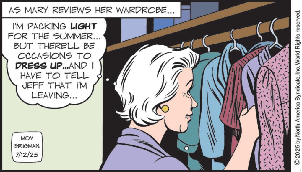 Animated cartoon OCR: AS MARY REVIEWS HER WARDROBE... I'M PACKING LIGHT FOR THE SUMMER... BUT THERE'LL BE OCCASIONS TO DRESS UP...AND I HAVE TO TELL JEFF THAT I'M LEAVING... MOY BRIGMAN 7/12/25 ©2025 by North America SyndicateInc. World Rights reserved. AS MARY REVIEWS HER WARDROBE ... I'M PACKING LIGHT FOR THE SUMMER ... BUT THERE'LL BE OCCASIONS TO DRESS UP ... AND I HAVE TO TELL JEFF THAT I'M LEAVING ... MOY BRIGMAN 7/12/25 © 2025 by North America SyndicateInc. World Rights reserved .