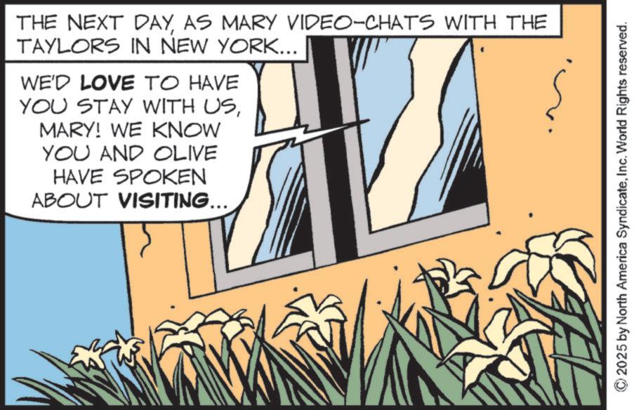 Animated cartoon OCR: THE NEXT DAYAS MARY VIDEO-CHATS WITH THE TAYLORS IN NEW YORK... WE'D LOVE TO HAVE YOU STAY WITH USMARY! WE KNOW YOU AND OLIVE HAVE SPOKEN ABOUT VISITING... 2025 by North America SyndicateInc. World Rights reserved. THE NEXT DAYAS MARY VIDEO - CHATS WITH THE TAYLORS IN NEW YORK ... WE'D LOVE TO HAVE YOU STAY WITH USMARY ! WE KNOW YOU AND OLIVE HAVE SPOKEN ABOUT VISITING ... 2025 by North America SyndicateInc. World Rights reserved .