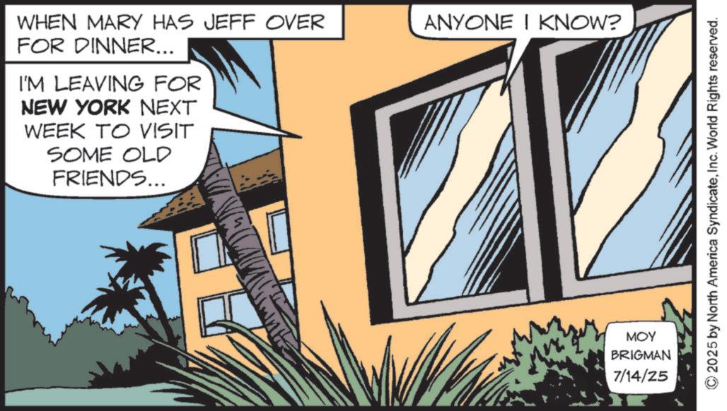 Animated cartoon OCR: WHEN MARY HAS JEFF OVER FOR DINNER... I'M LEAVING FOR NEW YORK NEXT WEEK TO VISIT SOME OLD FRIENDS... ANYONE I KNOW? MOY BRIGMAN 7/14/25 2025 by North America SyndicateInc. World Rights reserved. WHEN MARY HAS JEFF OVER FOR DINNER ... I'M LEAVING FOR NEW YORK NEXT WEEK TO VISIT SOME OLD FRIENDS ... ANYONE I KNOW ? MOY BRIGMAN 7/14/25 2025 by North America SyndicateInc. World Rights reserved .