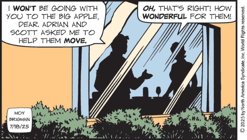 Animated cartoon OCR: MOY BRIGMAN 7/18/25 I WON'T BE GOING WITH YOU TO THE BIG APPLEDEAR. ADRIAN AND SCOTT ASKED ME TO HELP THEM MOVE. OHTHAT'S RIGHT! HOW WONDERFUL FOR THEM! © 2025 by North America SyndicateInc. World Rights reserved. MOY BRIGMAN 7/18/25 I WON'T BE GOING WITH YOU TO THE BIG APPLEDEAR . ADRIAN AND SCOTT ASKED ME TO HELP THEM MOVE . OHTHAT'S RIGHT ! HOW WONDERFUL FOR THEM ! © 2025 by North America SyndicateInc. World Rights reserved .