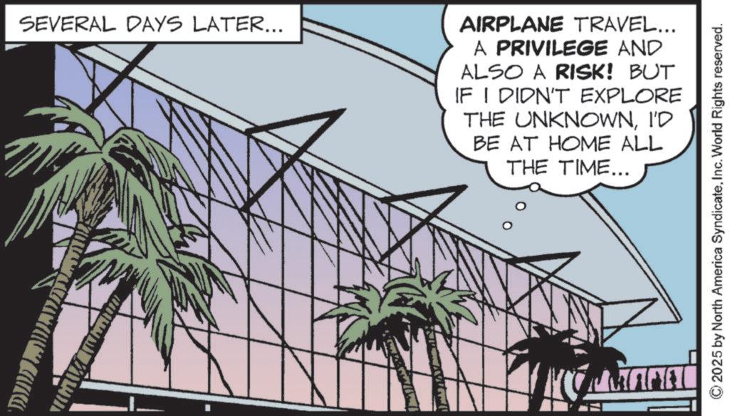 Palm trees OCR: SEVERAL DAYS LATER... AIRPLANE TRAVEL... A PRIVILEGE AND ALSO A RISK! BUT IF I DIDN'T EXPLORE THE UNKNOWNI'D BE AT HOME ALL THE TIME... ????? 2025 by North America SyndicateInc. World Rights reserved. SEVERAL DAYS LATER ... AIRPLANE TRAVEL ... A PRIVILEGE AND ALSO A RISK ! BUT IF I DIDN'T EXPLORE THE UNKNOWNI'D BE AT HOME ALL THE TIME ... ????? 2025 by North America SyndicateInc. World Rights reserved .